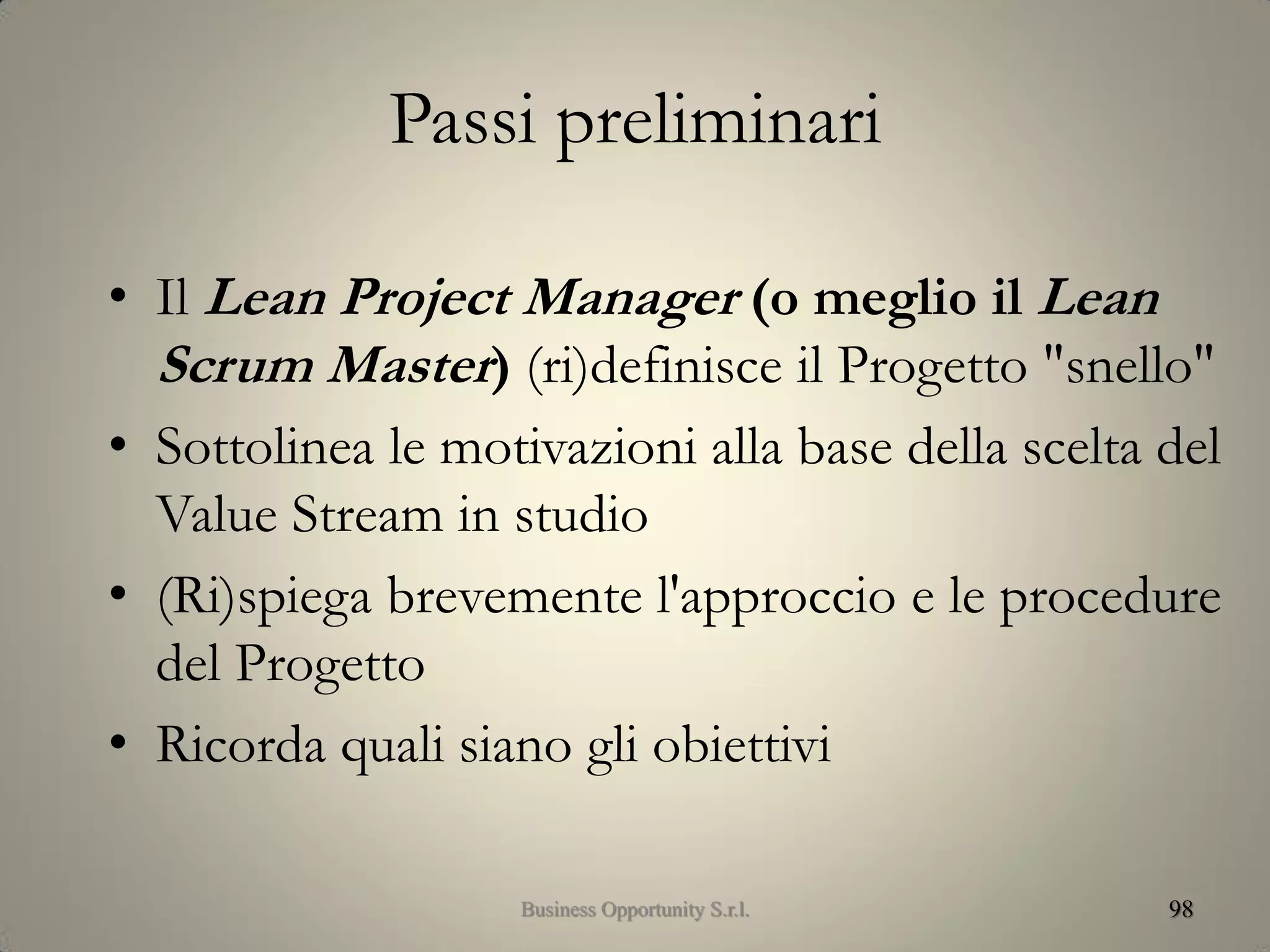 Passi preliminari
• Il Lean Project Manager (o meglio il Lean
Scrum Master) (ri)definisce il Progetto "snello"
• Sottolinea le motivazioni alla base della scelta del
Value Stream in studio
• (Ri)spiega brevemente l'approccio e le procedure
del Progetto
• Ricorda quali siano gli obiettivi
98Business Opportunity S.r.l.
 