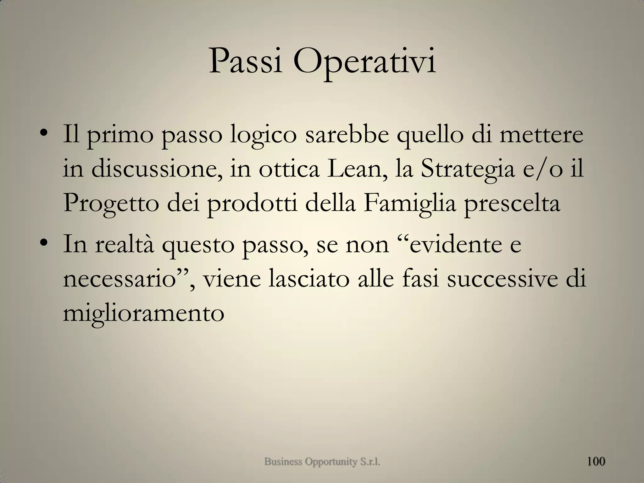 Passi Operativi
• Il primo passo logico sarebbe quello di mettere
in discussione, in ottica Lean, la Strategia e/o il
Progetto dei prodotti della Famiglia prescelta
• In realtà questo passo, se non “evidente e
necessario”, viene lasciato alle fasi successive di
miglioramento
100Business Opportunity S.r.l.
 