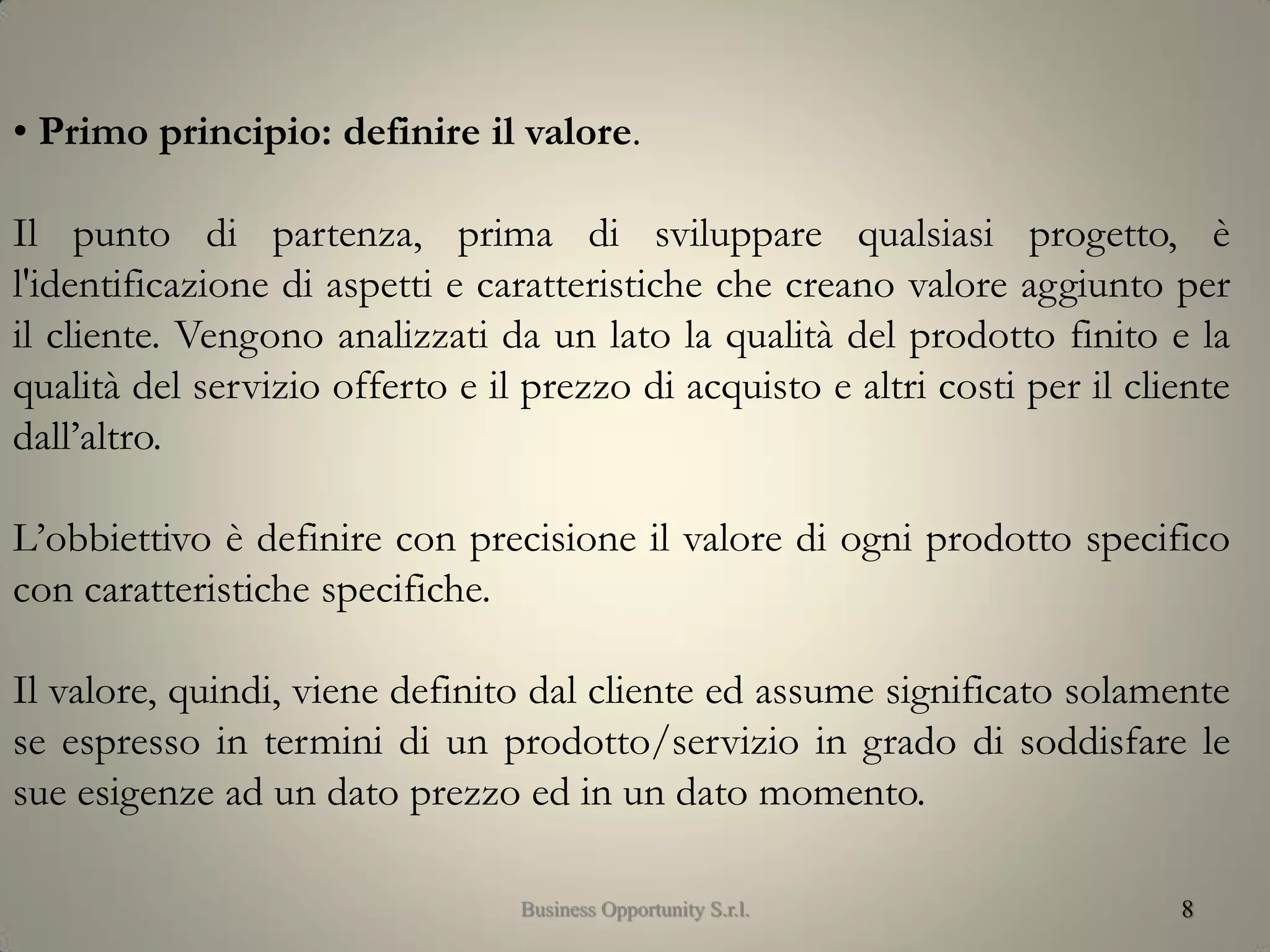 8
• Primo principio: definire il valore.
Il punto di partenza, prima di sviluppare qualsiasi progetto, è
l'identificazione di aspetti e caratteristiche che creano valore aggiunto per
il cliente. Vengono analizzati da un lato la qualità del prodotto finito e la
qualità del servizio offerto e il prezzo di acquisto e altri costi per il cliente
dall’altro.
L’obbiettivo è definire con precisione il valore di ogni prodotto specifico
con caratteristiche specifiche.
Il valore, quindi, viene definito dal cliente ed assume significato solamente
se espresso in termini di un prodotto/servizio in grado di soddisfare le
sue esigenze ad un dato prezzo ed in un dato momento.
Business Opportunity S.r.l.
 