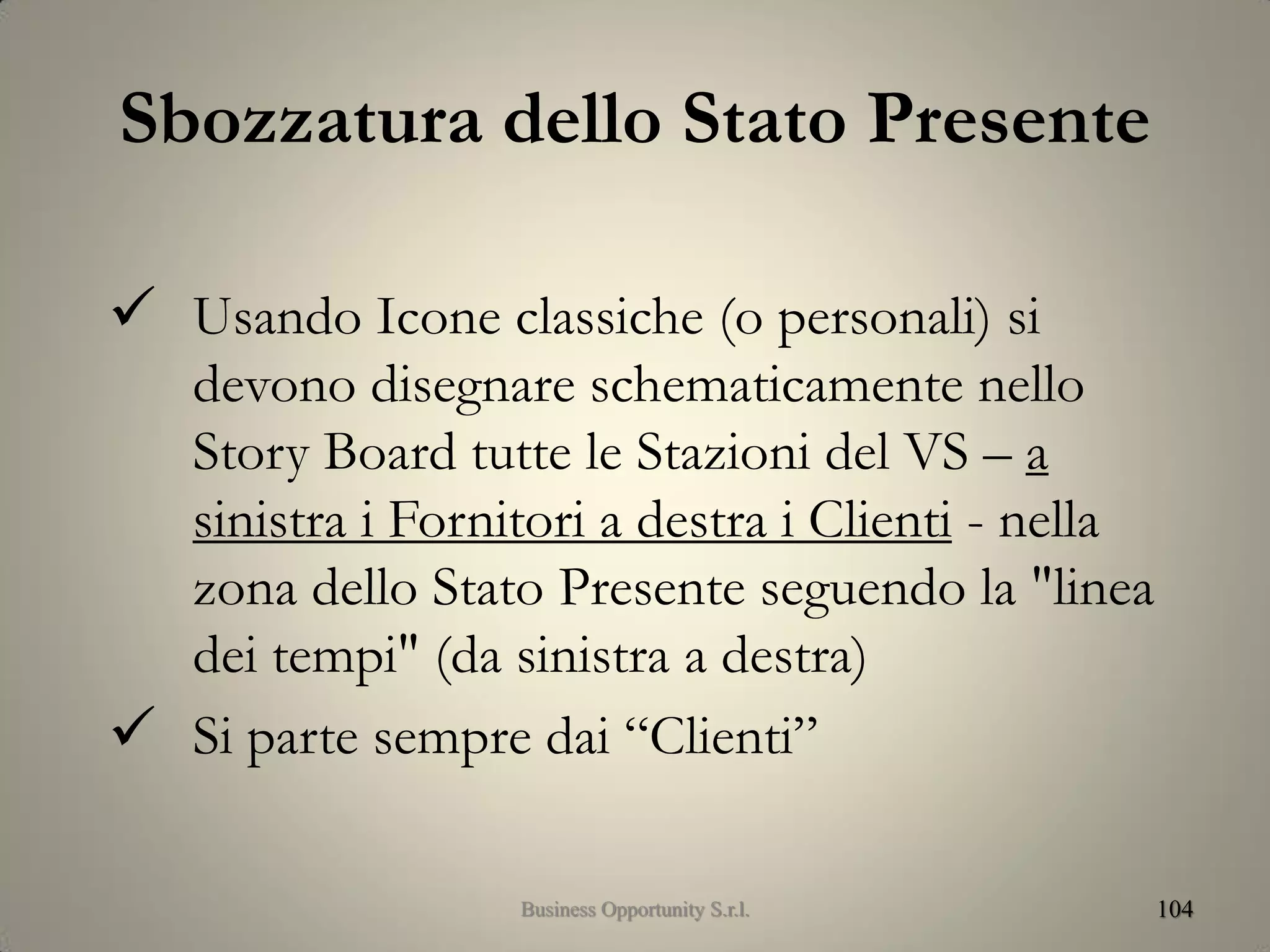 Sbozzatura dello Stato Presente
 Usando Icone classiche (o personali) si
devono disegnare schematicamente nello
Story Board tutte le Stazioni del VS – a
sinistra i Fornitori a destra i Clienti - nella
zona dello Stato Presente seguendo la "linea
dei tempi" (da sinistra a destra)
 Si parte sempre dai “Clienti”
104Business Opportunity S.r.l.
 