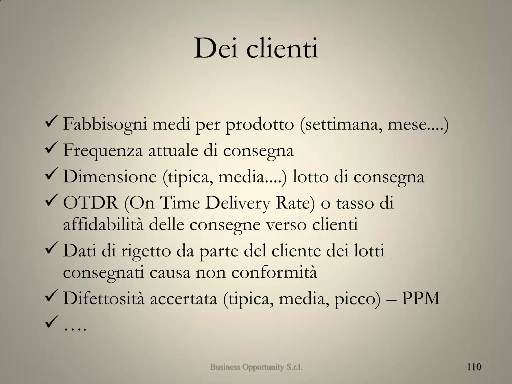 Dei clienti
 Fabbisogni medi per prodotto (settimana, mese....)
 Frequenza attuale di consegna
 Dimensione (tipica, media....) lotto di consegna
 OTDR (On Time Delivery Rate) o tasso di
affidabilità delle consegne verso clienti
 Dati di rigetto da parte del cliente dei lotti
consegnati causa non conformità
 Difettosità accertata (tipica, media, picco) – PPM
 ….
110Business Opportunity S.r.l.
 