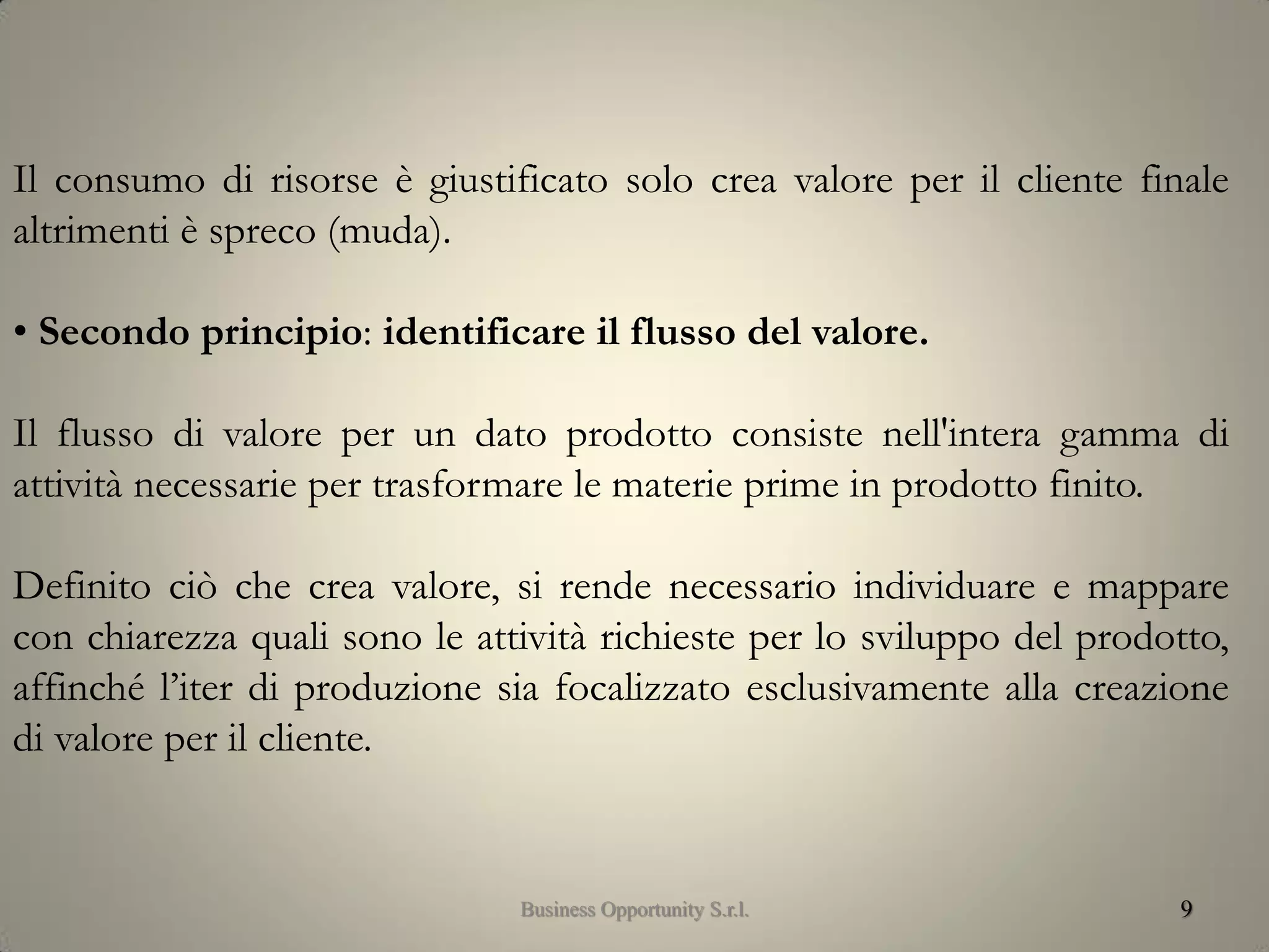 9
Il consumo di risorse è giustificato solo crea valore per il cliente finale
altrimenti è spreco (muda).
• Secondo principio: identificare il flusso del valore.
Il flusso di valore per un dato prodotto consiste nell'intera gamma di
attività necessarie per trasformare le materie prime in prodotto finito.
Definito ciò che crea valore, si rende necessario individuare e mappare
con chiarezza quali sono le attività richieste per lo sviluppo del prodotto,
affinché l’iter di produzione sia focalizzato esclusivamente alla creazione
di valore per il cliente.
Business Opportunity S.r.l.
 
