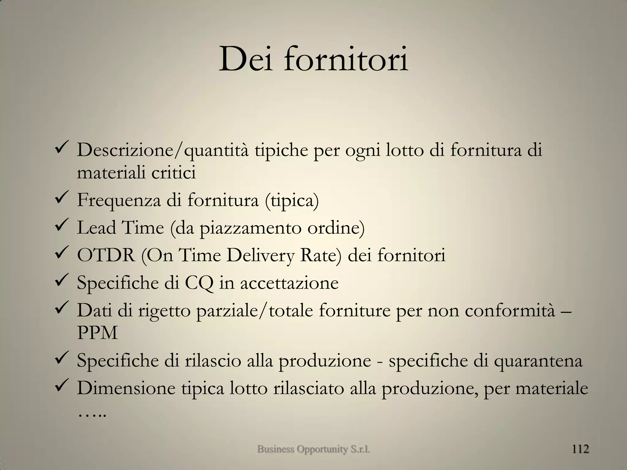 Dei fornitori
 Descrizione/quantità tipiche per ogni lotto di fornitura di
materiali critici
 Frequenza di fornitura (tipica)
 Lead Time (da piazzamento ordine)
 OTDR (On Time Delivery Rate) dei fornitori
 Specifiche di CQ in accettazione
 Dati di rigetto parziale/totale forniture per non conformità –
PPM
 Specifiche di rilascio alla produzione - specifiche di quarantena
 Dimensione tipica lotto rilasciato alla produzione, per materiale
…..
112Business Opportunity S.r.l.
 