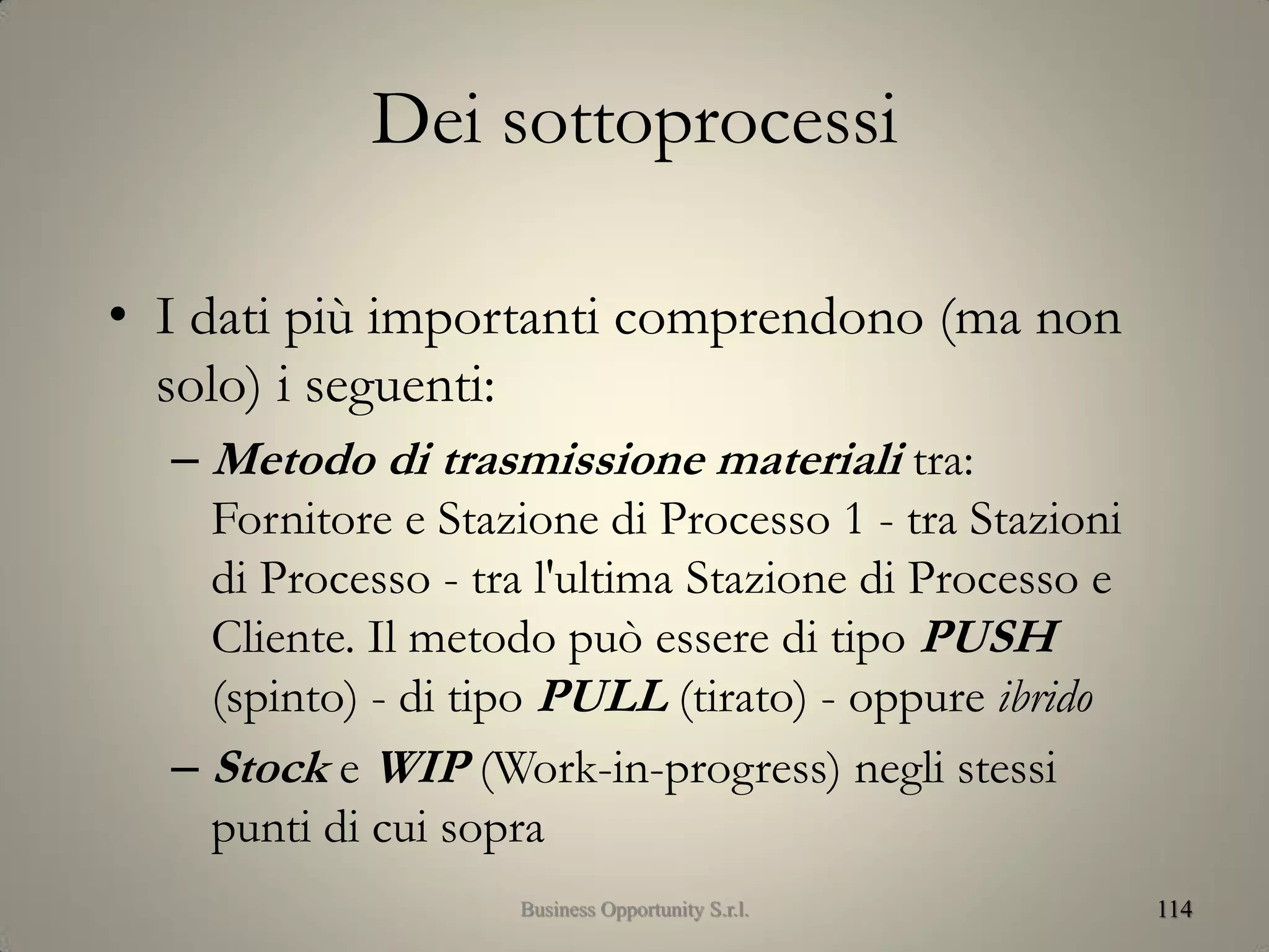 Dei sottoprocessi
• I dati più importanti comprendono (ma non
solo) i seguenti:
– Metodo di trasmissione materiali tra:
Fornitore e Stazione di Processo 1 - tra Stazioni
di Processo - tra l'ultima Stazione di Processo e
Cliente. Il metodo può essere di tipo PUSH
(spinto) - di tipo PULL (tirato) - oppure ibrido
– Stock e WIP (Work-in-progress) negli stessi
punti di cui sopra
114Business Opportunity S.r.l.
 