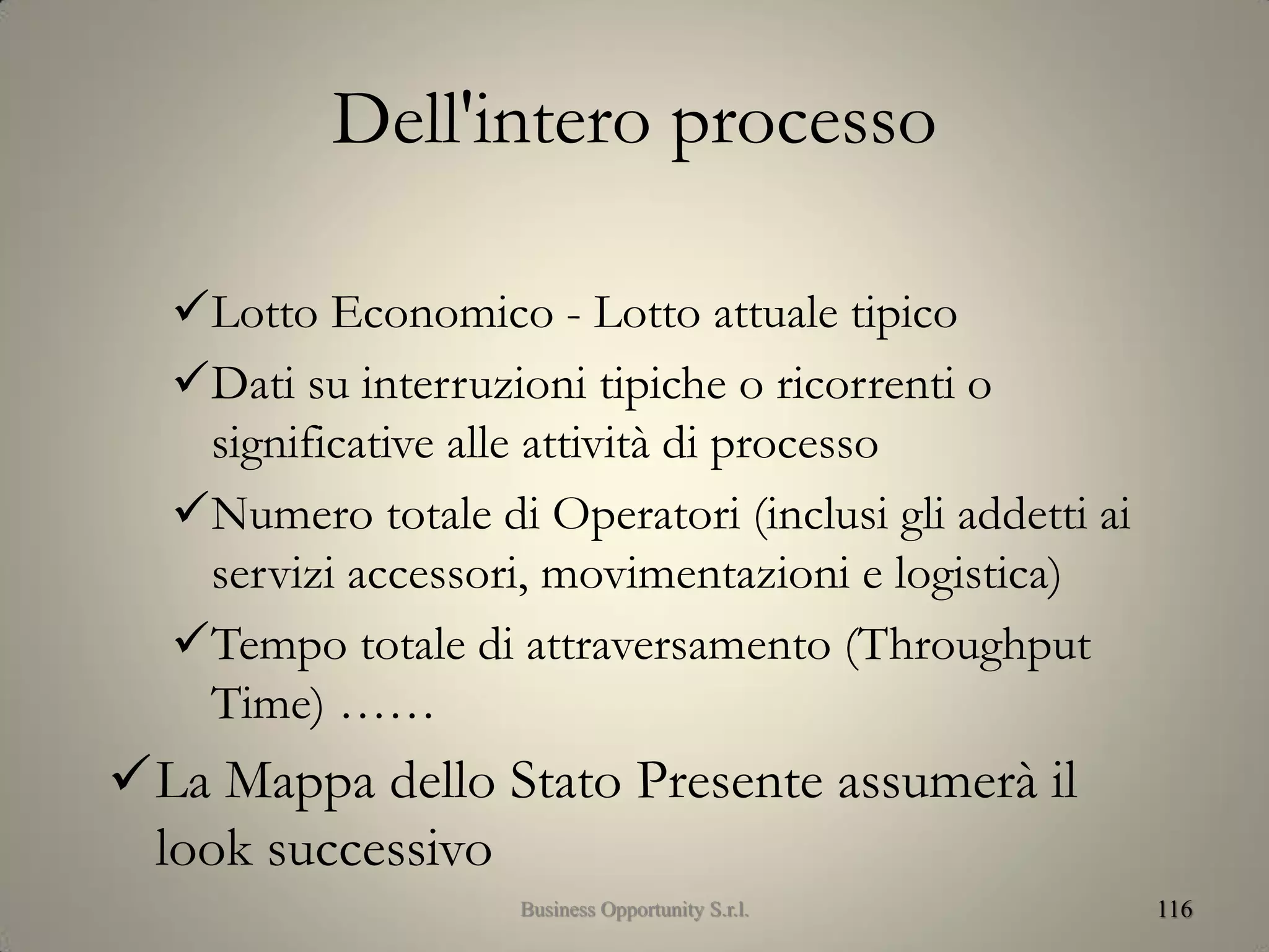 Dell'intero processo
Lotto Economico - Lotto attuale tipico
Dati su interruzioni tipiche o ricorrenti o
significative alle attività di processo
Numero totale di Operatori (inclusi gli addetti ai
servizi accessori, movimentazioni e logistica)
Tempo totale di attraversamento (Throughput
Time) ……
La Mappa dello Stato Presente assumerà il
look successivo
116Business Opportunity S.r.l.
 