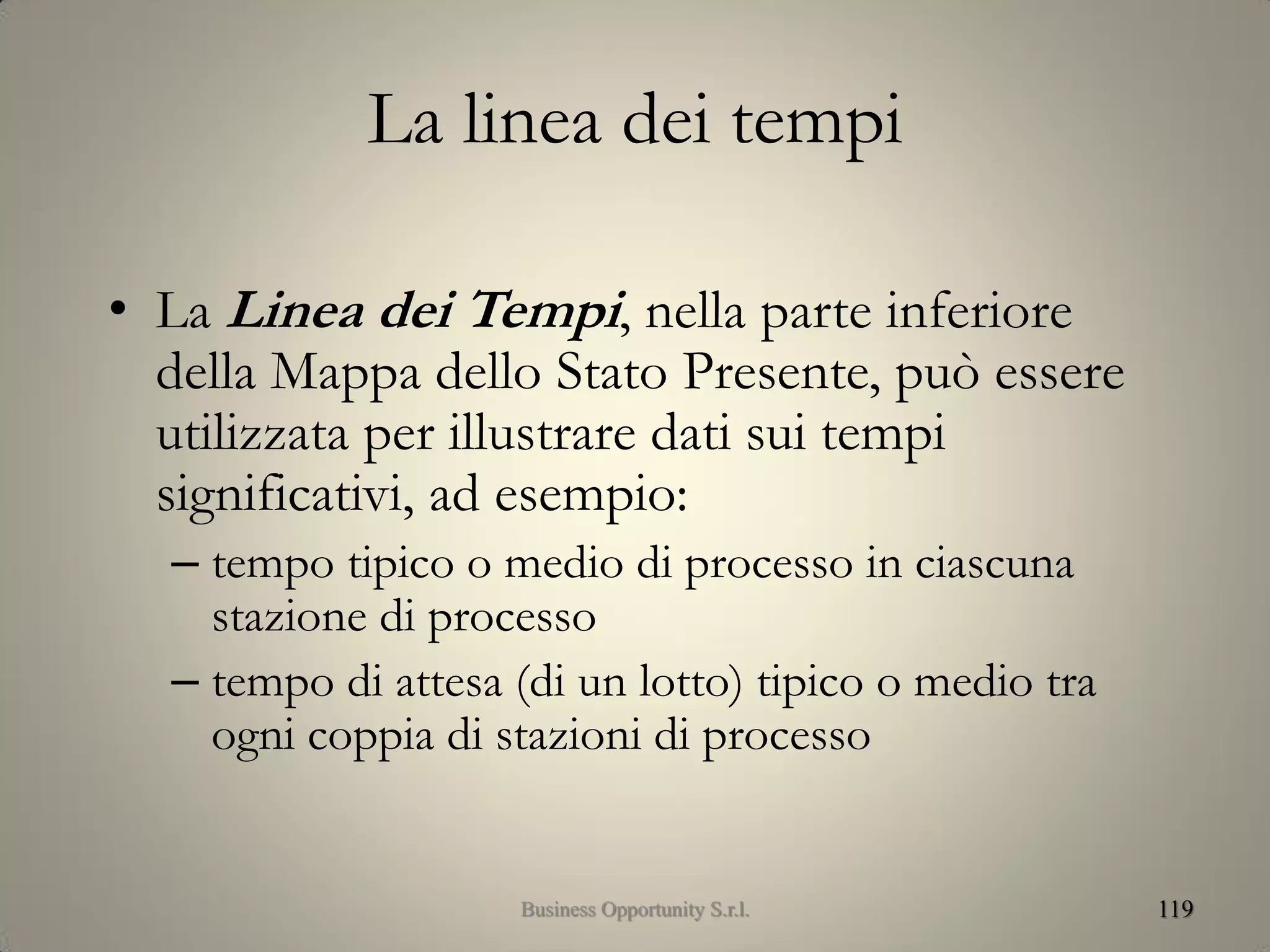 La linea dei tempi
• La Linea dei Tempi, nella parte inferiore
della Mappa dello Stato Presente, può essere
utilizzata per illustrare dati sui tempi
significativi, ad esempio:
– tempo tipico o medio di processo in ciascuna
stazione di processo
– tempo di attesa (di un lotto) tipico o medio tra
ogni coppia di stazioni di processo
119Business Opportunity S.r.l.
 