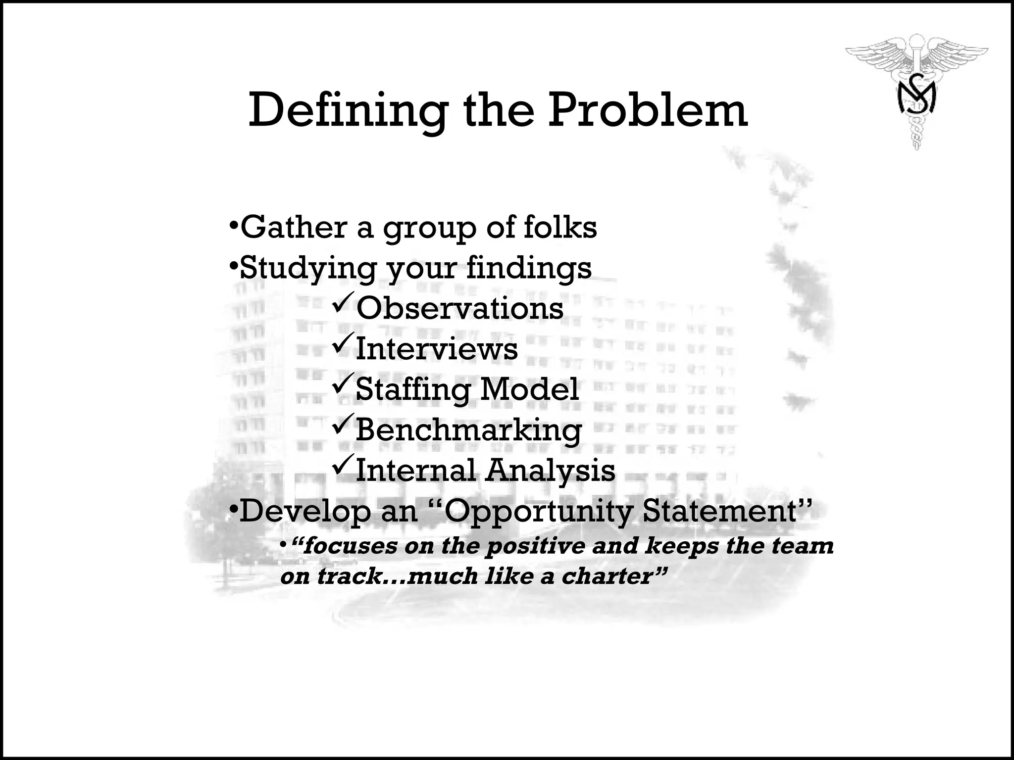 Defining the Problem Gather a group of folks Studying your findings Observations Interviews  Staffing Model  Benchmarking Internal Analysis Develop an “Opportunity Statement” “ focuses on the positive and keeps the team on track…much like a charter”  