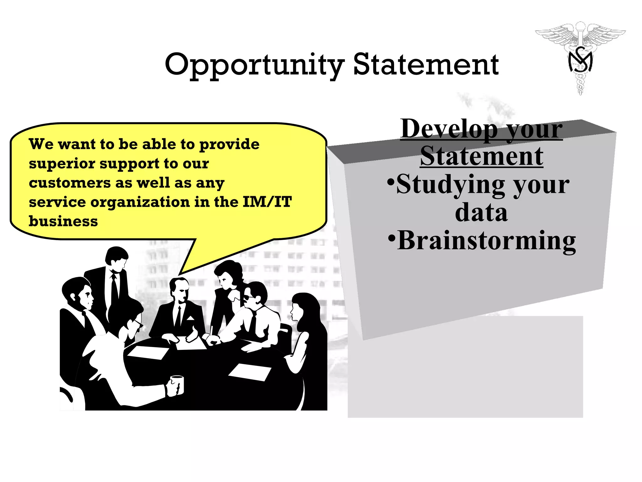 Opportunity Statement We want to be able to provide superior support to our customers as well as any service organization in the IM/IT  business Develop your Statement Studying your  data Brainstorming 