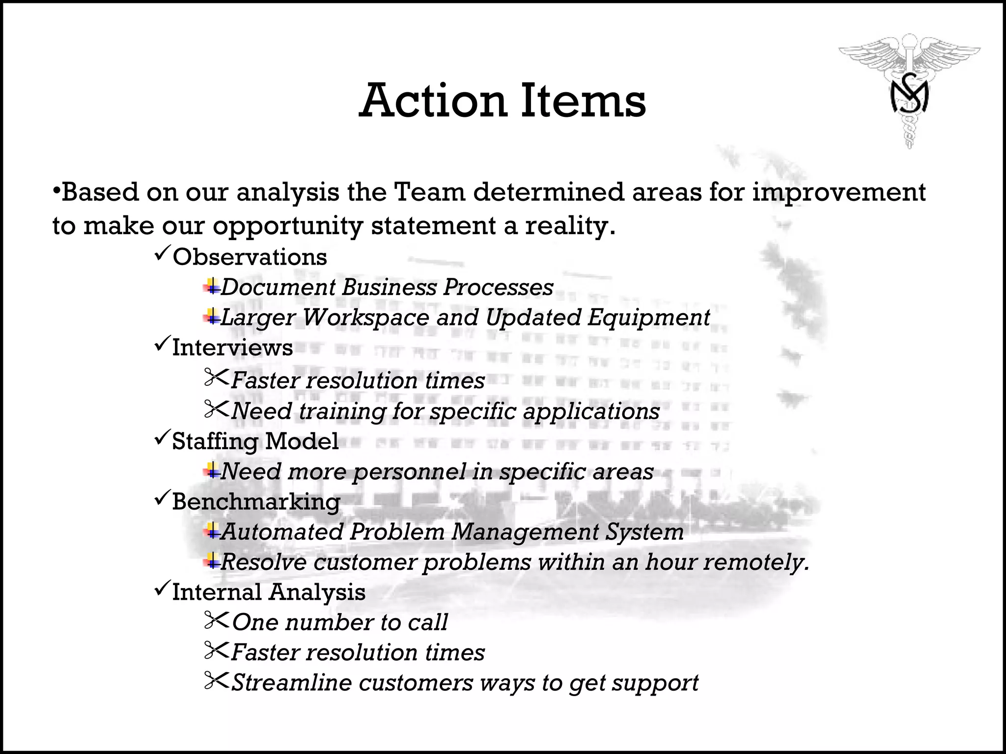 Action Items Based on our analysis the Team determined areas for improvement to make our opportunity statement a reality. Observations Document Business Processes Larger Workspace and Updated Equipment Interviews Faster resolution times   Need training for specific applications Staffing Model  Need more personnel in specific areas Benchmarking Automated Problem Management System Resolve customer problems within an hour remotely. Internal Analysis One number to call Faster resolution times   Streamline customers ways to get support 