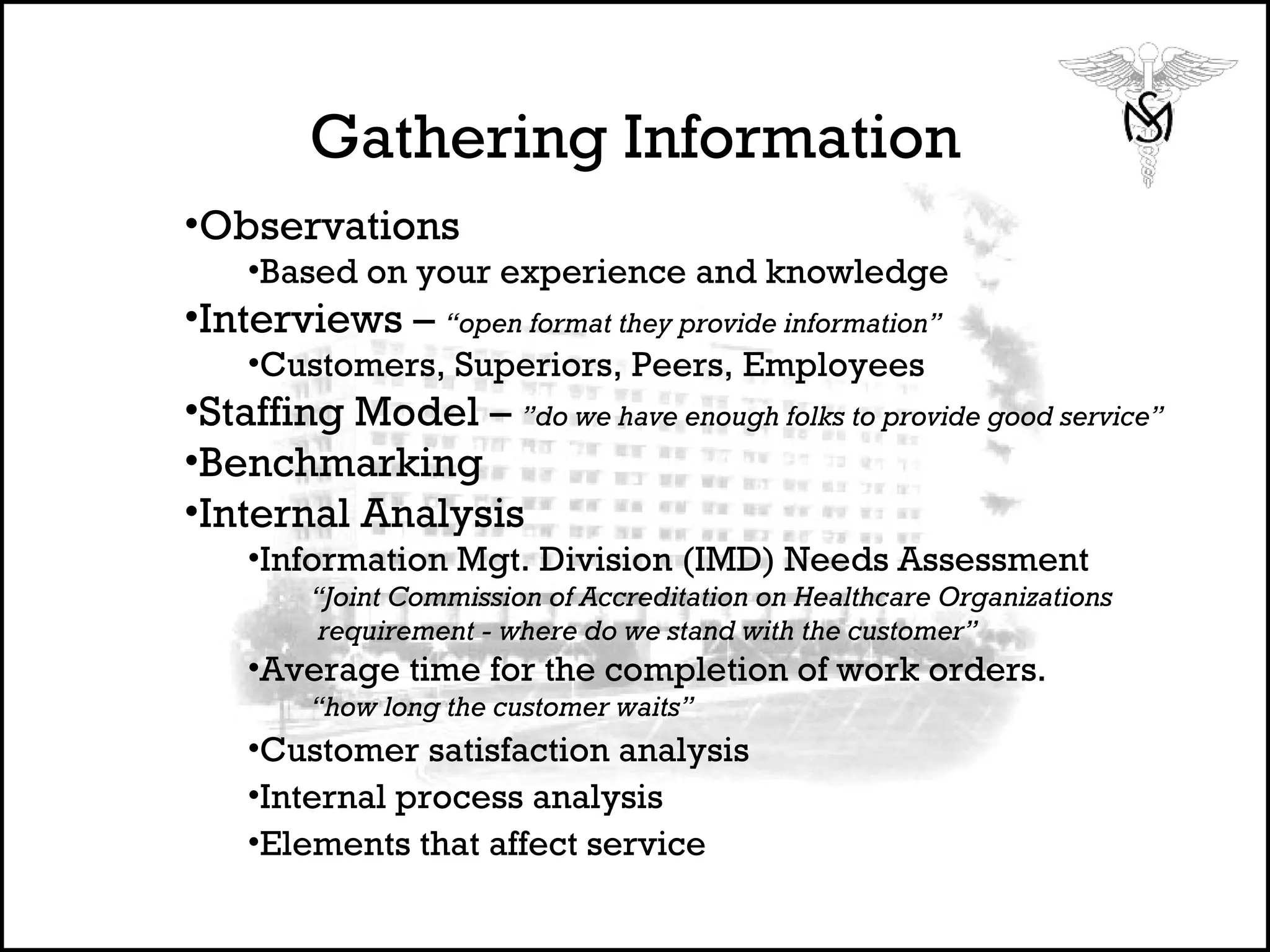 Gathering Information Observations Based on your experience and knowledge Interviews –  “open format they provide information” Customers, Superiors, Peers, Employees Staffing Model –  ”do we have enough folks to provide good service” Benchmarking Internal Analysis Information Mgt. Division (IMD) Needs Assessment “ Joint Commission of Accreditation on Healthcare Organizations requirement - where do we stand with the customer”  Average time for the completion of work orders.  “ how long the customer waits”  Customer satisfaction analysis Internal process analysis Elements that affect service  
