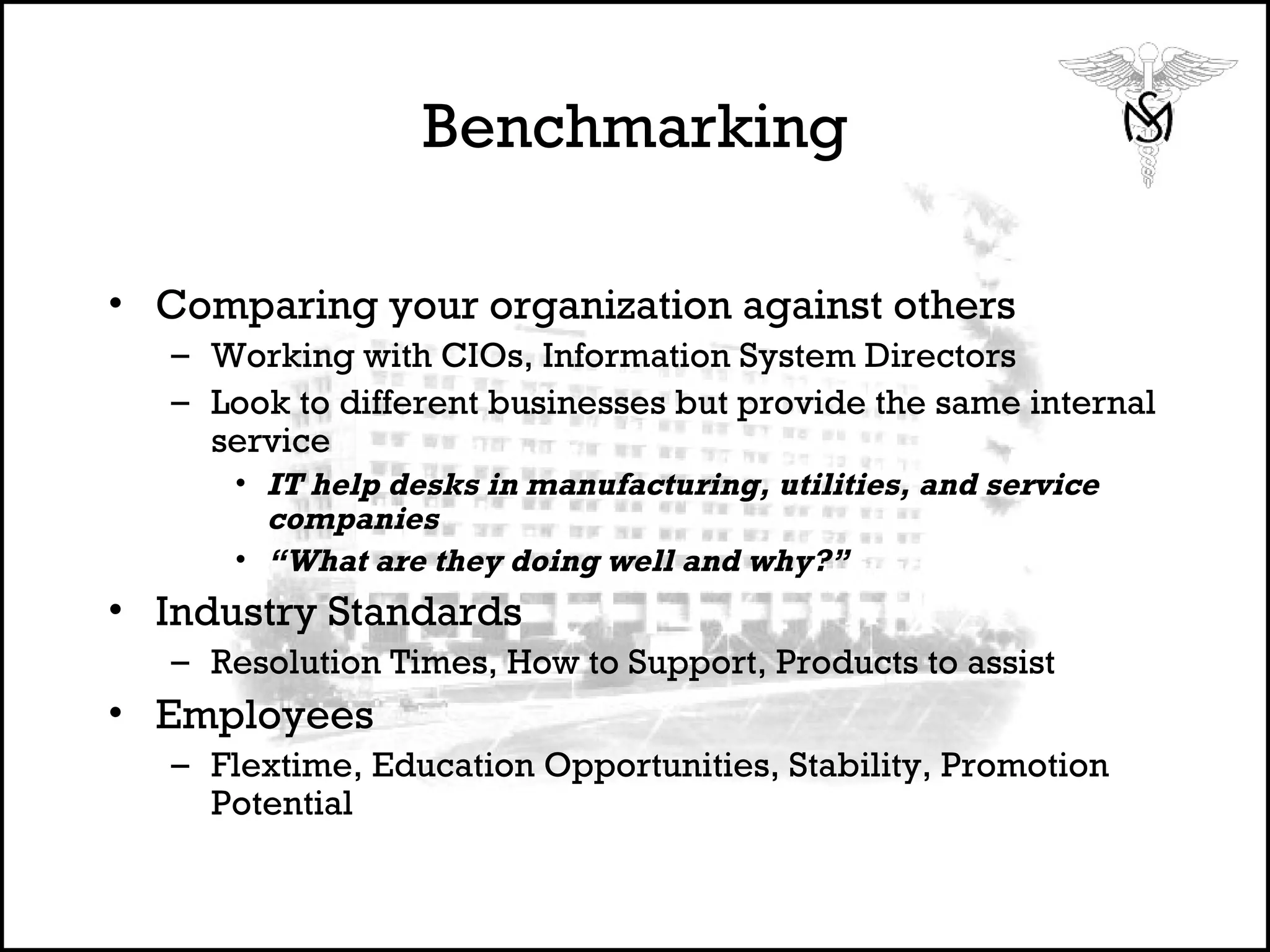 Benchmarking Comparing your organization against others Working with CIOs, Information System Directors Look to different businesses but provide the same internal service IT help desks in manufacturing, utilities, and service companies “ What are they doing well and why?” Industry Standards Resolution Times, How to Support, Products to assist Employees  Flextime, Education Opportunities, Stability, Promotion Potential 