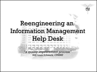 Reengineering an  Information Management Help Desk “a quality improvement process” MAJ Louis Schwartz, CPHIMS 
