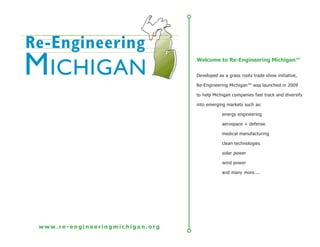 Welcome to Re-Engineering Michigan™

                                 Developed as a grass roots trade show initiative,

                                 Re-Engineering Michigan™ was launched in 2009

                                 to help Michigan companies fast track and diversify

                                 into emerging markets such as:

                                             energy engineering

                                             aerospace + defense

                                             medical manufacturing

                                             clean technologies

                                             solar power

                                             wind power

                                             and many more....




www.re-engineeringmichigan.org
 
