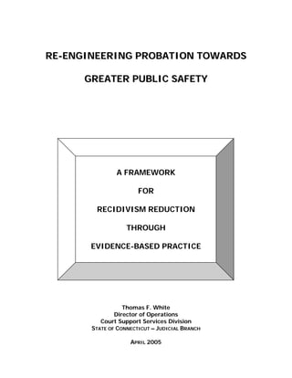 RE-ENGINEERING PROBATION TOWARDS

      GREATER PUBLIC SAFETY




               A FRAMEWORK

                       FOR

        RECIDIVISM REDUCTION

                   THROUGH

       EVIDENCE-BASED PRACTICE




                  Thomas F. White
               Director of Operations
          Court Support Services Division
       STATE OF CONNECTICUT – JUDICIAL BRANCH

                    APRIL 2005
 