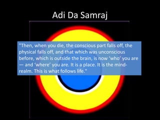 Adi Da Samraj
"Then, when you die, the conscious part falls off, the
physical falls off, and that which was unconscious
before, which is outside the brain, is now ‘who’ you are
— and ‘where’ you are. It is a place. It is the mind-
realm. This is what follows life."
 