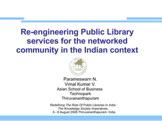 Re-engineering Public Library services for the networked community in the Indian context Parameswarn N. Vimal Kumar V. Asian School of Business  Technopark Thiruvananthapuram Redefining The Role Of Public Libraries In India : The Knowledge Society Imperatives ,   6 - 8 August 2008,Thiruvananthapuram, India 