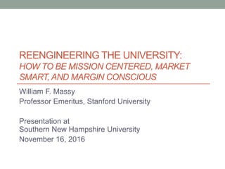 REENGINEERING THE UNIVERSITY:
HOW TO BE MISSION CENTERED, MARKET
SMART, AND MARGIN CONSCIOUS
William F. Massy
Professor Emeritus, Stanford University
Presentation at
Southern New Hampshire University
November 16, 2016
 