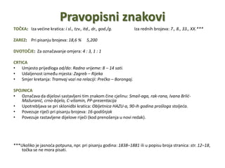 Pravopisni znakoviTOČKA:   Iza većine kratica: i sl., tzv., itd., dr., god./g.Iza rednih brojeva: 7., 8., 33., XX.*** ZAREZ:    Pri pisanju brojeva: 18,6 %     5,200 DVOTOČJE:  Za označavanje omjera: 4 : 3, 1 : 1 CRTICAUmjesto prijedloga od/do: Radno vrijeme: 8 – 14 sati.   Udaljenost između mjesta: Zagreb – RijekaSmjer kretanja: Tramvaj vozi na relaciji: Prečko – Borongaj. SPOJNICAOznačava da dijelovi sastavljeni tim znakom čine cjelinu: Smail-aga, rak-rana, Ivana Brlić-Mažuranić, crno-bijelo, C-vitamin, PP-prezentacijaUpotrebljava se pri sklonidbi kratica: Obljetnica HAZU-a, 90-ih godina prošloga stoljeća.Povezuje riječi pri pisanju brojeva: 16-godišnjakPovezuje rastavljene dijelove riječi (kod prenošenja u novi redak).***Ukoliko je jasnoća potpuna, npr. pri pisanju godina: 1838–1881 ili u popisu broja stranica: str. 12–18, točka se ne mora pisati.