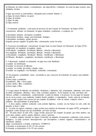 d) Alteração de ordem estética e contaminação, que impossibilita a utilização do corpo de água receptor, para
atividades de lazer.
6.Água que possui as características adequadas para consumo humano é:
a) Água de corpos hídricos em geral.
b) Água de torneira.
c) Água de mina.
d) Água potável.
7. O tratamento preliminar, como parte do processo de uma Estação de Tratamento de Esgoto (ETE)
convencional, utilizado no tratamento de águas residuárias residenciais, é composto de:
a) decantador primário; decantador secundário.
b) decantador primário; tanque para tratamento biológico.
c) decantador secundário; grades grossas.
d) grades grossas seguidas de grades finas e desarenador (caixa de areia).
8. O processo de purificação convencional de água bruta em uma Estação de Tratamento de Água (ETA)
compreende em sequência as seguintes etapas:
a) Floculação; coagulação; decantação; filtração; cloração e fluoretação.
b) Coagulação; floculação; decantação; filtração; cloração e fluoretação.
c) Decantação; coagulação; floculação; filtração; esterilização e fluoretação.
d) Filtração; floculação; coagulação; decantação; esterilização e fluoretação.
9. A fluoretação realizada no tratamento de água tem como finalidade:
a) auxiliar na esterilização.
b) auxiliar no processo de filtração.
c) auxiliar no esmalte dos dentes evitando cáries.
d) auxiliar na coagulação e na floculação acelerando a decantação.
10. Em pequenas comunidades rurais, recomenda-se que o processo de tratamento de esgotos seja realizado
por meio de
a) fossa negra e sumidouro.
b) sumidouro, filtro e fossa negra.
c) fossa séptica, filtro e sumidouro.
d) fossa negra e filtro.
11.A água depois de utilizada em atividades domésticas e industriais fica contaminada, misturada com restos
de sabão, detergentes, alimentos, fezes, urina e produtos químicos. Se for lançada no solo, este ficará mal
cheiroso, poluído e contaminado, comprometendo a saúde de animais e de pessoas. Se essa água for lançada
em rio ou no oceano, esses ambientes também ficarão poluídos e contaminados. Assim, antes de ser lançada,
a água servida (esgoto) deve passar por um conjunto de unidades, a fim de reduzir o impacto sobre o
ambiente. São apresentadas as proposições:
I – A fossa séptica, também conhecida como privada higiênica, consiste em um buraco no solo, onde são
lançadas as fezes e urina.
II – As redes de esgotos conduzem a água servida para estações de tratamento de esgoto (ETE), protegendo a
população contra doenças que são transmitidas por meio da água.
III – Na parte inicial de uma ETE, a água servida passa por um conjunto de grades que retêm detritos, tais
como latas, animais mortos, papéis, plásticos, panos e gravetos.
IV – A matéria orgânica presente no esgoto é removida em unidades de tratamento conhecidas como reatores
biológicos, os quais possuem microrganismos que decompõem a matéria orgânica, transformando-a em
substâncias minerais.
Julgue as proposições e assinale a alternativa CORRETA:
a) Somente as proposições II, III e IV são corretas.
b) Somente as proposições I, II e IV são corretas.
 
