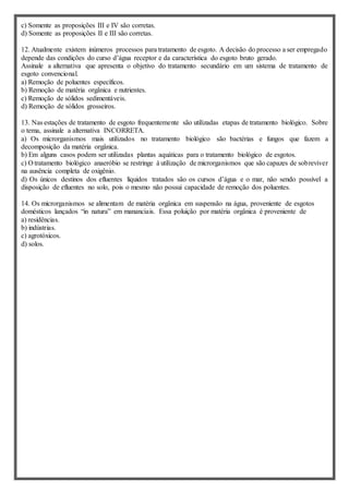 c) Somente as proposições III e IV são corretas.
d) Somente as proposições II e III são corretas.
12. Atualmente existem inúmeros processos para tratamento de esgoto. A decisão do processo a ser empregado
depende das condições do curso d’água receptor e da característica do esgoto bruto gerado.
Assinale a alternativa que apresenta o objetivo do tratamento secundário em um sistema de tratamento de
esgoto convencional.
a) Remoção de poluentes específicos.
b) Remoção de matéria orgânica e nutrientes.
c) Remoção de sólidos sedimentáveis.
d) Remoção de sólidos grosseiros.
13. Nas estações de tratamento de esgoto frequentemente são utilizadas etapas de tratamento biológico. Sobre
o tema, assinale a alternativa INCORRETA.
a) Os microrganismos mais utilizados no tratamento biológico são bactérias e fungos que fazem a
decomposição da matéria orgânica.
b) Em alguns casos podem ser utilizadas plantas aquáticas para o tratamento biológico de esgotos.
c) O tratamento biológico anaeróbio se restringe à utilização de microrganismos que são capazes de sobreviver
na ausência completa de oxigênio.
d) Os únicos destinos dos efluentes líquidos tratados são os cursos d’água e o mar, não sendo possível a
disposição de efluentes no solo, pois o mesmo não possui capacidade de remoção dos poluentes.
14. Os microrganismos se alimentam de matéria orgânica em suspensão na água, proveniente de esgotos
domésticos lançados “in natura” em mananciais. Essa poluição por matéria orgânica é proveniente de
a) residências.
b) indústrias.
c) agrotóxicos.
d) solos.
 