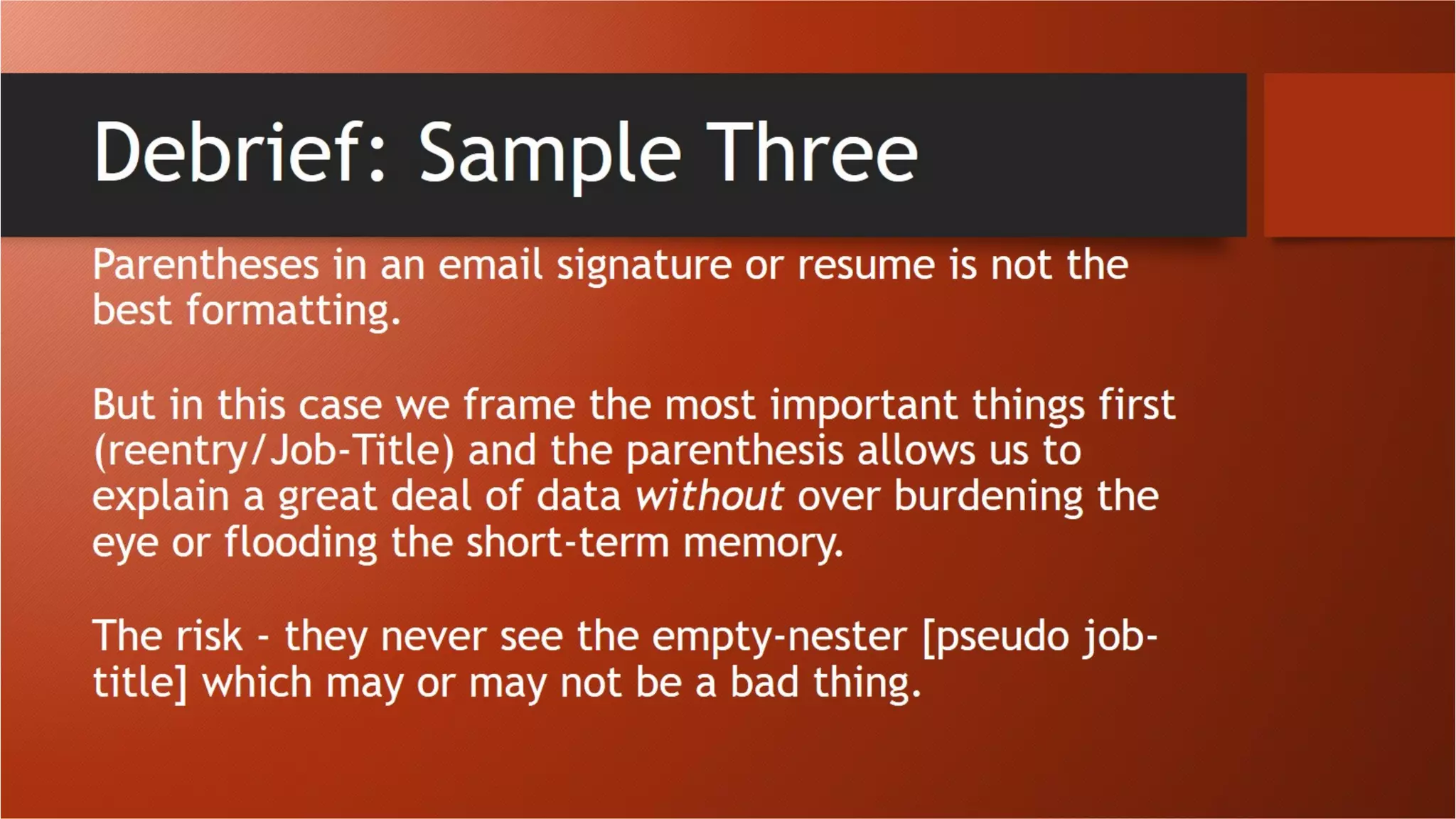 Debrief: Sample Three
Parentheses in an email signature or resume is not the best formatting.
But in this case we frame the most important things first (reentry/Job-
Title) and the parenthesis allows us to explain a great deal of data
without over burdening the eye or flooding the short-term memory.
The risk - they never see the empty-nester [pseudo job-title] which may
or may not be a bad thing.
 