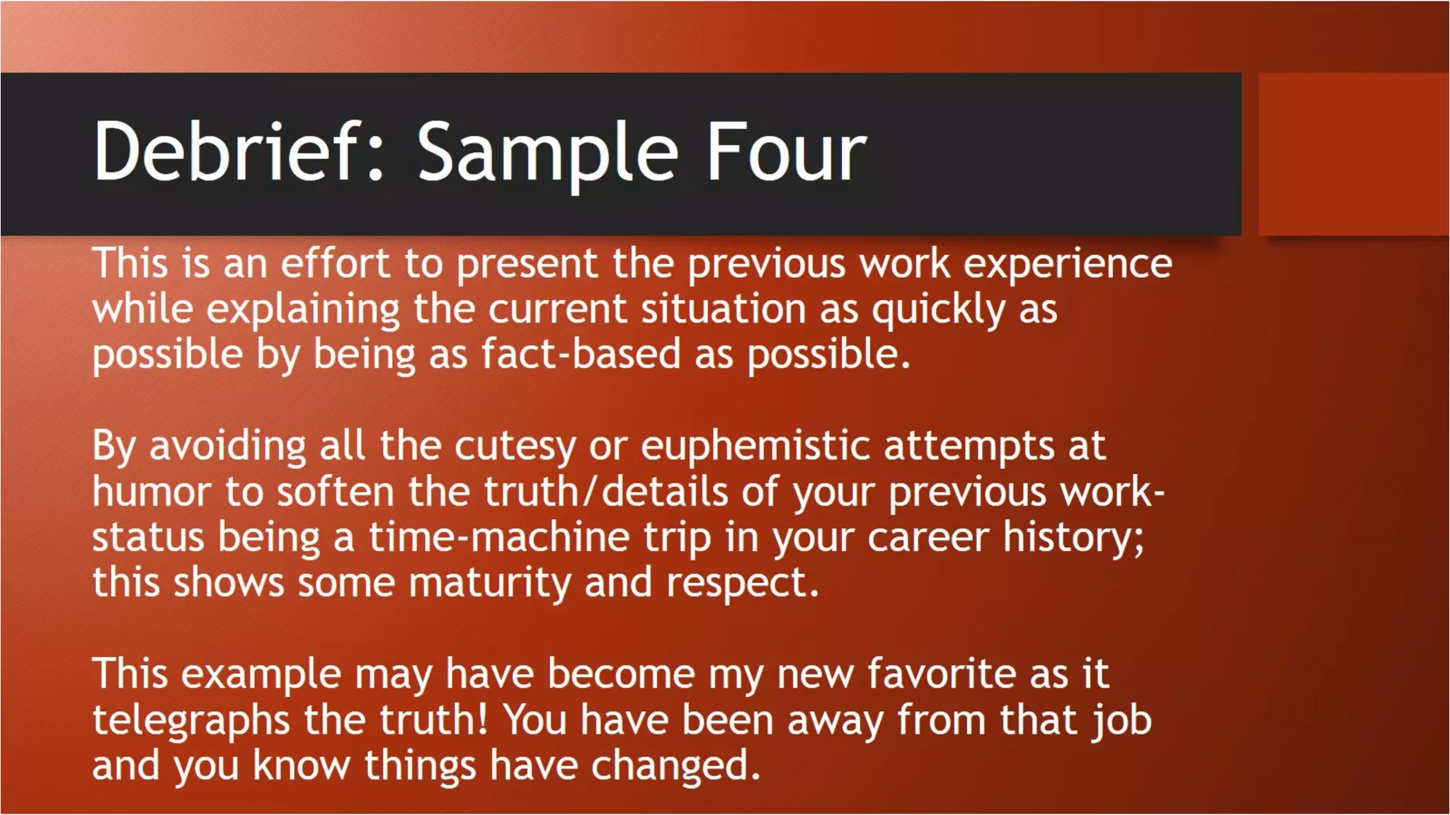 Debrief: Sample Four
This is an effort to present the previous work experience while
explaining the current situation as quickly as possible by being as fact-
based as possible.
By avoiding all the cutesy or euphemistic attempts at humor to soften
the truth/details of your previous work-status being a time-machine
trip in your career history; this shows some maturity and respect.
This example may have become my new favorite as it telegraphs the
truth! You have been away from that job and you know things have
changed
 