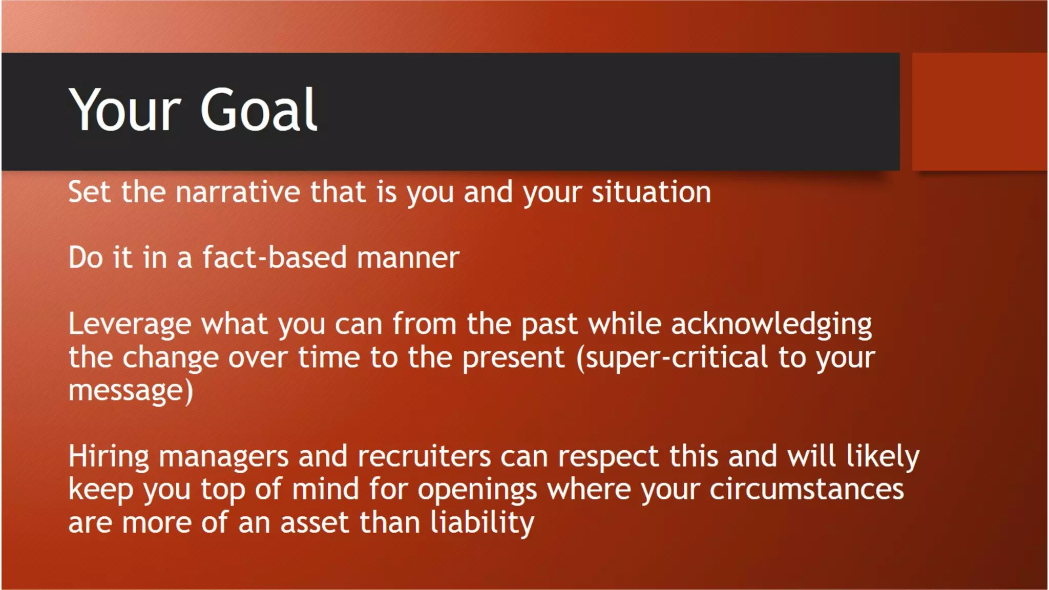 Your Goal
Set the narrative that is you and your situation
Do it in a fact-based manner
Leverage what you can from the past while acknowledging the
change over time to the present (super-critical to your message)
Hiring managers and recruiters can respect this and will likely keep
you top of mind for openings where your circumstances are more of
an asset than liability
 
