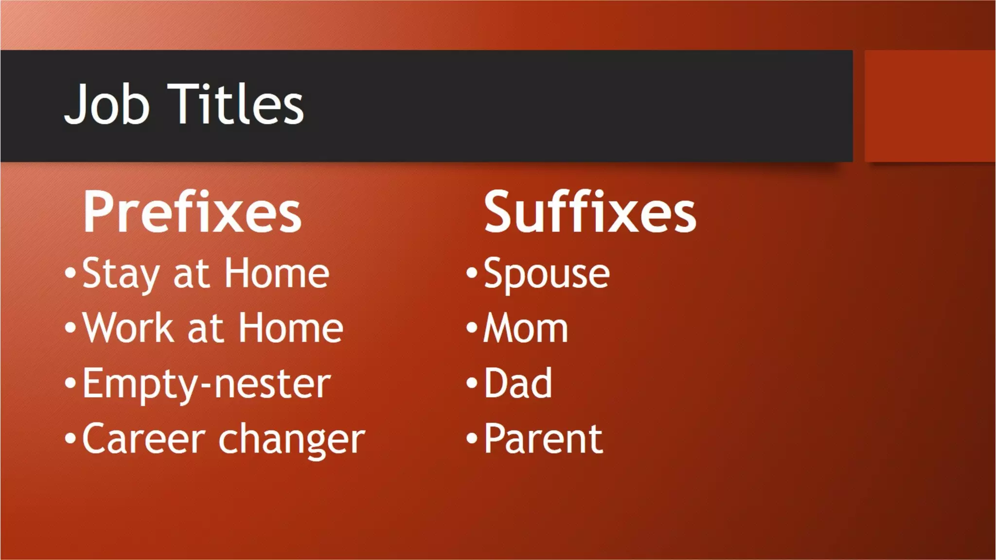 Job Titles
Prefixes
•Stay at Home
•Work at Home
•Empty-nester
•Career changer
Suffixes
•Spouse
•Mom
•Dad
•Parent
 