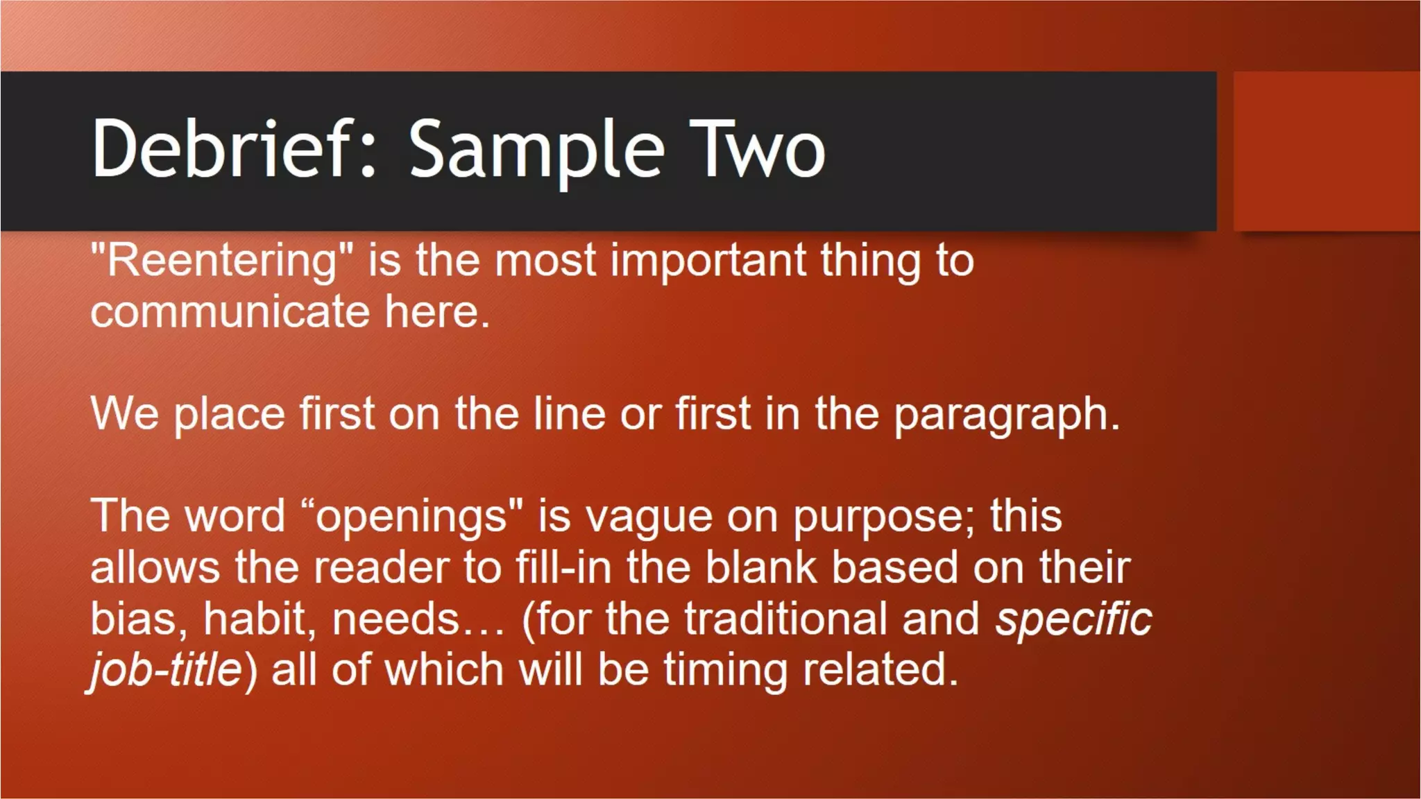 Debrief: Sample Two
"Reentering" is the most important thing to communicate here.
We place first on the line or first in the paragraph.
The word “openings" is vague on purpose; this allows the reader
to fill-in the blank based on their bias, habit, needs… (for the
traditional and specific job-title) all of which will be timing related.
 
