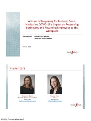 © 2020 Quarles & Brady LLP
Arizona is Reopening for Business Soon:
Navigating COVID-19's Impact on Reopening
Businesses and Returning Employees to the
Workplace
Presented by: Lindsay Fiore, Partner
Stephanie Quincy, Partner
May 6, 2020
Presenters
2
Lindsay Fiore
Partner
602-229-5717
lindsay.fiore@quarles.com
Stephanie Quincy
Partner & Phoenix L&E Group Chair
602-229-5407
stephanie.quincy@quarles.com
 