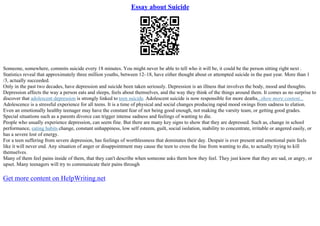 Essay about Suicide
Someone, somewhere, commits suicide every 18 minutes. You might never be able to tell who it will be, it could be the person sitting right next .
Statistics reveal that approximately three million youths, between 12–18, have either thought about or attempted suicide in the past year. More than 1
/3, actually succeeded.
Only in the past two decades, have depression and suicide been taken seriously. Depression is an illness that involves the body, mood and thoughts.
Depression affects the way a person eats and sleeps, feels about themselves, and the way they think of the things around them. It comes as no surprise to
discover that adolescent depression is strongly linked to teen suicide. Adolescent suicide is now responsible for more deaths...show more content...
Adolescence is a stressful experience for all teens. It is a time of physical and social changes producing rapid mood swings from sadness to elation.
Even an emotionally healthy teenager may have the constant fear of not being good enough, not making the varsity team, or getting good grades.
Special situations such as a parents divorce can trigger intense sadness and feelings of wanting to die.
People who usually experience depression, can seem fine. But there are many key signs to show that they are depressed. Such as, change in school
performance, eating habits change, constant unhappiness, low self esteem, guilt, social isolation, inability to concentrate, irritable or angered easily, or
has a severe lost of energy.
For a teen suffering from severe depression, has feelings of worthlessness that dominates their day. Despair is ever present and emotional pain feels
like it will never end. Any situation of anger or disappointment may cause the teen to cross the line from wanting to die, to actually trying to kill
themselves.
Many of them feel pains inside of them, that they can't describe when someone asks them how they feel. They just know that they are sad, or angry, or
upset. Many teenagers will try to communicate their pains through
Get more content on HelpWriting.net
 