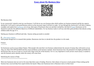 Essay about My Business Idea
My Business Idea
In my coursework I intend to start my own business. I will devise my own business plan which outlines my business proposal and the key aspects,
during this I will need to seek good business advice on the necessary steps I will have to make. As I go through the coursework I will show evidence,
examples and explain how businesses are set up, what types of businesses there are and their similarities, the kind of targets businesses set for
themselves and also the different objectives of different stakeholders. For my business I plan to sell toys and other game products that educate young
children under the age of 11.
Starting up a business is difficult and risky. Anyone setting up needs to consider:
В·...show more content...
Most people though have to research their product. Businesses also have to decide how the product is to be made.
Finance
=======
No businesses can be set up without finance. Most people who start their own business underestimate the amount of money they will need to set up.
They are often UNCAPITALISED and this causes problems as the business expands. Some businesses have the potential to be highly profitable but
fail because they run out of cash at a crucial early stage in the life of the business. So it is very important to work out how much money is needed to
start the business and to identify where the money will come from.
Identifying the sources of help
===============================
Most new businesses don not survive for more than three years of trading. However, their chance of success is much greater if those setting up the
business have received help from experts before the launch. Many new businesses turn to Business Link or to their local
 