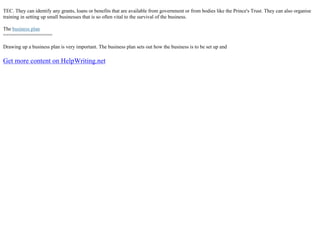 TEC. They can identify any grants, loans or benefits that are available from government or from bodies like the Prince's Trust. They can also organise
training in setting up small businesses that is so often vital to the survival of the business.
The business plan
=================
Drawing up a business plan is very important. The business plan sets out how the business is to be set up and
Get more content on HelpWriting.net
 