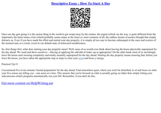 Descriptive Essay : How To Start A Day
Once our day gets going it is the easiest thing in the world to get swept away by the routine, the urgent (which, by the way, is quite different from the
important), the latest minor crisis (which probably seems major at the time) or, most common of all, the endless stream of useless thought that simply
distracts us. Even if you have made the effort and started your day properly, it is simply all too easy to become submerged in the cares and worries of
the moment and, as a result, revert to our default state of unfocused mindlessness.
So, first things first, what does starting your day properly mean? Well, none of us would even think about leaving the house physically unprepared for
the day ahead. We wash and dress ourselves – shaving or applying the odd dab of make–up as appropriate! On the other hand, most of us unwittingly
leave the house each morning completely and totally mentally unprepared for the day ahead. Starting the day properly means ensuring that, before you
leave the house, you have taken the appropriate step or steps to clear your mind and focus y energy.
Practical Tip #1
I recommend five to ten minutes 'mental preparation' for the day ahead. Find somewhere quiet, where you won't be disturbed, to sit and focus on what
your five senses are telling you – one sense at a time. This ensures that you're focused on what is actually going on rather than simply letting your
subconscious mind's programs automatically run your life. Remember, if you don't do this,
Get more content on HelpWriting.net
 