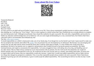 Essay about My Core Values
Tamneicha Mcdavid
Prof.Beck
ENC 1101
July 30, 2009
Example Essay
My Core Values
As I have grown as an adult and moved further towards success in my life, I have always maintained a guided structure to achieve goals and tasks
that challenge me. I call these my "Core Values". This is a strict regimen or a belief system that I have instilled into my everyday practice to complete
any task that presents itself. Although not perfected, I have found this method to be quite successful. My work ethic, responsibility, and my drive to
further my education and knowledge have never failed me. Life can seem tough and demanding on a very consistent basis, but I believe that I have
cultivated a plan to accommodate and withstand any trial
The first...show more content...
To build responsibility as a child I volunteered to take care of my family dog. Even though she was the family's pet I took it upon myself to make sure
she was properly fed, watered, and walked. My mother was very proud of my new development as an adolescent. She became very encouraging and
would come up with other special chores around the house that I could be relied upon to handle. To some children this would seem like a
punishment, but both of my parents were so supportive and persuasive that I looked forward to having the gained accountability. My father
instituted honesty and respect as monuments for responsibility. I of course struggled at times with taking care of my dog, and handling some of
my other chores. But my father always wanted me to not only be honest with my parents, but also with myself. He stated that a lie would not
benefit anybody and it was disrespectful to tell a lie. He would tell me that a liar was the same as a cheater, and nobody liked either. If I knew how
to respect others and be honest, than my responsibility would only increase. I asked why I would want added responsibility and my father told me
two things that changed my perspective completely. First, it was that responsible people always tended to be more successful. Since I had always
dreamed of growing up to be rich and famous, I guess I could accept the added responsibility. The second thing he told me was that one day I could
possibly
 