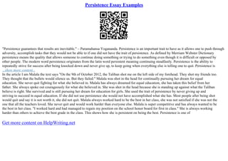 Persistence Essay Examples
"Persistence guarantees that results are inevitable." – Paramahansa Yogananda. Persistence is an important trait to have as it allows one to push through
adversity, accomplish tasks that they would not be able to if one did not have the trait of persistence. As defined by Merriam Webster Dictionary
persistence means the quality that allows someone to continue doing something or trying to do something even though it is difficult or opposed by
other people. The modern word persistence originates from the latin word persistent meaning continuing steadfastly. Persistence is the ability to
repeatedly strive for success after being knocked down and never give up, to keep going when everything else is telling one to quit. Persistence is
...show more content...
In the article I am Malala the text says "On the 9th of October 2012, the Taliban shot me on the left side of my forehead. They shot my friends too.
They thought that the bullets would silence us. But they failed." Malala was shot in the head for continually pursuing her dream for equal
education. She never quit fighting for what she believed in. Malala has always dreamed for equal education, she has taken this belief from her
father. She always spoke out courageously for what she believed in. She was shot in the head because she is standing up against what the Taliban
believe is right. She survived and is still pursuing her dream for education for girls. She used the trait of persistence by never giving up and
striving to succeed in equal education. If she did not use persistence she would not have accomplished what she has. Most people after being shot
would quit and say it is not worth it, she did not quit. Malala always worked hard to be the best in her class, she was not satisfied if she was not the
one that all the teachers loved. She never quit and would work harder than everyone else. Malala is super competitive and has always wanted to be
the best in her class. "I worked hard and had managed to regain my position on the school honor board for first in class." She is always working
harder than others to achieve the best grade in the class. This shows how she is persistent on being the best. Persistence is one of
Get more content on HelpWriting.net
 