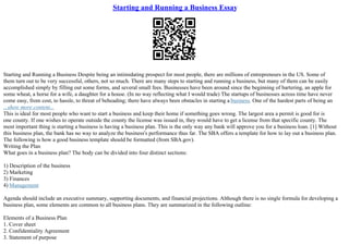 Starting and Running a Business Essay
Starting and Running a Business Despite being an intimidating prospect for most people, there are millions of entrepreneurs in the US. Some of
them turn out to be very successful, others, not so much. There are many steps to starting and running a business, but many of them can be easily
accomplished simply by filling out some forms, and several small fees. Businesses have been around since the beginning of bartering, an apple for
some wheat, a horse for a wife, a daughter for a house. (In no way reflecting what I would trade) The startups of businesses across time have never
come easy, from cost, to hassle, to threat of beheading; there have always been obstacles in starting a business. One of the hardest parts of being an
...show more content...
This is ideal for most people who want to start a business and keep their home if something goes wrong. The largest area a permit is good for is
one county. If one wishes to operate outside the county the license was issued in, they would have to get a license from that specific county. The
most important thing is starting a business is having a business plan. This is the only way any bank will approve you for a business loan. [1] Without
this business plan, the bank has no way to analyze the business's performance thus far. The SBA offers a template for how to lay out a business plan.
The following is how a good business template should be formatted (from SBA.gov).
Writing the Plan
What goes in a business plan? The body can be divided into four distinct sections:
1) Description of the business
2) Marketing
3) Finances
4) Management
Agenda should include an executive summary, supporting documents, and financial projections. Although there is no single formula for developing a
business plan, some elements are common to all business plans. They are summarized in the following outline:
Elements of a Business Plan
1. Cover sheet
2. Confidentiality Agreement
3. Statement of purpose
 