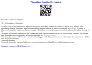 Physical and Cognitive Development
Physical and Cognitive Development
PSY/ 103 Introduction to Psychology
This paper is will focus on the influences of physical and cognitive development in adolescence from 12 to 18 years of age. This part of the
developmental stage has many factors that affect the physical development as well as the cognitive development in adolescence. In addition to
influences of physical and cognitive development this paper will also focus on the hereditary and environmental influences that make up this stage in
life.
This stage in the life span is considered the time when a person moves from the childhood stage into the adulthood stage. During this time there are
many physical, cognitive, and personality developments that affect the...show more content...
Children raised in adverse conditions, such as abuse, violence, drugs, and lack of physical activities may not develop in the same manner as a child is
raised in a positive atmosphere.
Cognitive development
Cognitive development in this stage of adolescence centers on the experiences of the adolescent and how they are processed
Get more content on HelpWriting.net
 