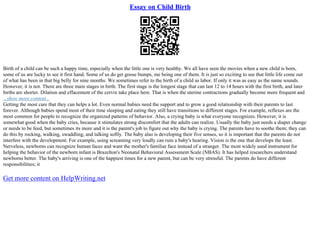 Essay on Child Birth
Birth of a child can be such a happy time, especially when the little one is very healthy. We all have seen the movies when a new child is born,
some of us are lucky to see it first hand. Some of us do get goose bumps, me being one of them. It is just so exciting to see that little life come out
of what has been in that big belly for nine months. We sometimes refer to the birth of a child as labor. If only it was as easy as the name sounds.
However, it is not. There are three main stages in birth. The first stage is the longest stage that can last 12 to 14 hours with the first birth, and later
births are shorter. Dilation and effacement of the cervix take place here. That is when the uterine contractions gradually become more frequent and
...show more content...
Getting the most care that they can helps a lot. Even normal babies need the support and to grow a good relationship with their parents to last
forever. Although babies spend most of their time sleeping and eating they still have transitions to different stages. For example, reflexes are the
most common for people to recognize the organized patterns of behavior. Also, a crying baby is what everyone recognizes. However, it is
somewhat good when the baby cries, because it stimulates strong discomfort that the adults can realize. Usually the baby just needs a diaper change
or needs to be feed, but sometimes its more and it is the parent's job to figure out why the baby is crying. The parents have to soothe them; they can
do this by rocking, walking, swaddling, and talking softly. The baby also is developing their five senses, so it is important that the parents do not
interfere with the development. For example, using screaming very loudly can ruin a baby's hearing. Vision is the one that develops the least.
Nerveless, newborns can recognize human faces and want the mother's familiar face instead of a stranger. The most widely used instrument for
helping the behavior of the newborn infant is Brazelton's Neonatal Behavioral Assessment Scale (NBAS). It has helped researchers understand
newborns better. The baby's arriving is one of the happiest times for a new parent, but can be very stressful. The parents do have different
responsibilities; it
Get more content on HelpWriting.net
 