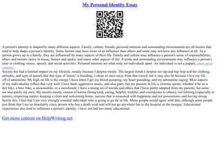 My Personal Identity Essay
A person's identity is shaped by many different aspects. Family, culture, friends, personal interests and surrounding environments are all factors that
tend to help shape a person's identity. Some factors may have more of an influence than others and some may not have any influence at all. As a
person grows up in a family, they are influenced by many aspects of their life. Family and culture may influence a person's sense of responsibilities,
ethics and morals, tastes in music, humor and sports, and many other aspects of life. Friends and surrounding environments may influence a person's
taste in clothing, music, speech, and social activities. Personal interests are what truly set individuals apart. An individual is not a puppet...show more
content...
Society has had a limited impact on my lifestyle, mostly because I despise trends. The largest trends I despise are rap and hip–hop and the clothing,
attitudes, and type of speech that that type of 'music' is breeding. I chose to steer away from that crowd, but it may also be because I live my life
off of adrenaline. My high on life is the energy I have when I get my blood pumping, my heart pounding, and my adrenaline raging. Most aspects
of my individuality reflect that very well. I love hard, aggressive music, and also guns, but my passion in life is extreme sports, whether it be on a
dirt bike, a bmx bike, a snowmobile, or a snowboard. I have a strong set of morals and ethics that I have partly adopted from my parents, but some
are also partly my own. My morals mostly consist of karma (being kind, caring, helpful, truthful, and considerate to others), not littering (especially in
nature), respecting nature, keeping a clean and welcoming home, success that is measured with happiness and not possessions, and having strong
family ties. I feel that I am very strongly rounded individual who is going to go far in life. Many people would agree with that, although some people
just think that I am an absolutely crazy person who has a death wish and will not go anywhere but to the hospital or the morgue. Educational
experiences also tend to influence a person's identity. I have not had too many educational
Get more content on HelpWriting.net
 