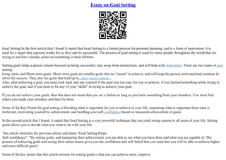 Essay on Goal Setting
Goal Setting In the first article that I found It stated that Goal Setting is a formal process for personal planning, and is a form of motivation. It is
used for a target that a person works for so they can be successful. The process of goal setting is used by many people throughout the world that are
trying to and have already achieved something in their lifetime.
Setting goals helps a person remain focused on being successful, stay away from distractions, and will help with motivation. There are two types of goal
setting:
Long–term, and Short–term goals. Short–term goals are smaller goals that are "easier" to achieve, and will keep the person motivated and continue to
strive for success. They also are goals that lead up to...show more content...
Also, after achieving a goal, you must look back and ask yourself if the goal was too easy for you to achieve, if you learned something while trying to
achieve the goal, and if you need to fix any of your "skills" in trying to achieve your goal.
If you do not achieve your goals, then this does not mean that you are a failure as long as you learn something from your mistakes. You must find
where you made your mistakes and then fix them.
Some of the Key Points for goal setting is Deciding what is important for you to achieve in your life, separating what is important from what is
irrelevant, motivating yourself to achievement, and building your self–confidence based on measured achievement of goals.
In the second article that I found, it stated that Goal Setting is a very powerful technique that can yield strong returns in all areas of your life. Setting
goals allows you to decide what you want to do with your life.
This article reiterates the previous article and states "Goal Setting Helps
Self–confidence". "By setting goals, and measuring their achievement, you are able to see what you have done and what you are capable of. The
process of achieving goals and seeing their achievement gives you the confidence and self–belief that you need that you will be able to achieve higher
and more difficult goals".
Some of the key points that this article stresses for setting goals is that you can achieve more, improve
 