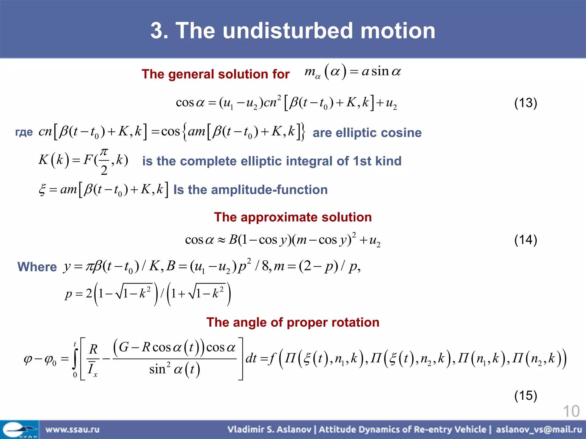 3. The undisturbed motion
                             The general solution for              m    a sin 

                                     cos   (u1  u2 )cn 2   (t  t0 )  K , k   u2                            (13)

где   cn   (t  t0 )  K , k   cos am   (t  t0 )  K , k  are elliptic cosine
                    
      K  k   F ( , k ) is the complete elliptic integral of 1st kind
                     2
        am   (t  t0 )  K , k  Is the amplitude-function
                                              The approximate solution
                                       cos   B(1  cos y)(m  cos y)2  u2                                        (14)

Where y   (t  t0 ) / K , B  (u1  u2 ) p / 8, m  (2  p) / p,
                                                     2



                              
           p  2 1 1 k 2 / 1 1 k 2           
                                            The angle of proper rotation
             R  G  R cos   t   cos  
             t
   0    
                       sin 2   t 
                                                             
                                             dt  f П   t  , n1 , k  , П   t  , n2 , k  , П  n1 , k  , П  n2 , k    
          0                                
             Ix                            
                                                                                                                    (15)
                                                                                                                                   10
 