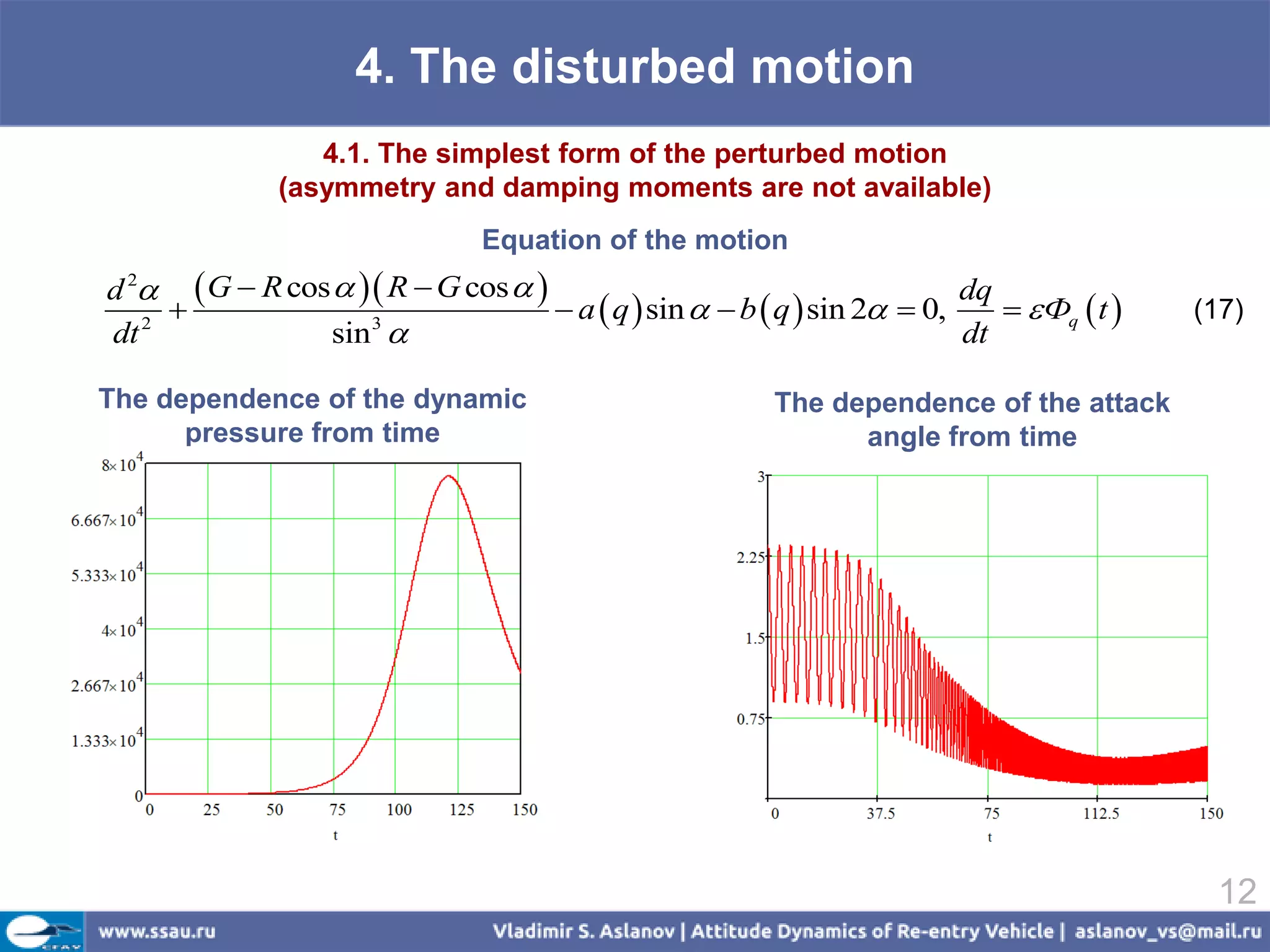 4. The disturbed motion
                  4.1. The simplest form of the perturbed motion
               (asymmetry and damping moments are not available)
                                Equation of the motion
d 2  G  R cos   R  G cos                                         dq
                                    a  q  sin   b  q  sin 2  0,      Фq  t    (17)
dt 2             sin 3                                                   dt

The dependence of the dynamic                             The dependence of the attack
      pressure from time                                        angle from time




                                                                                             12
 
