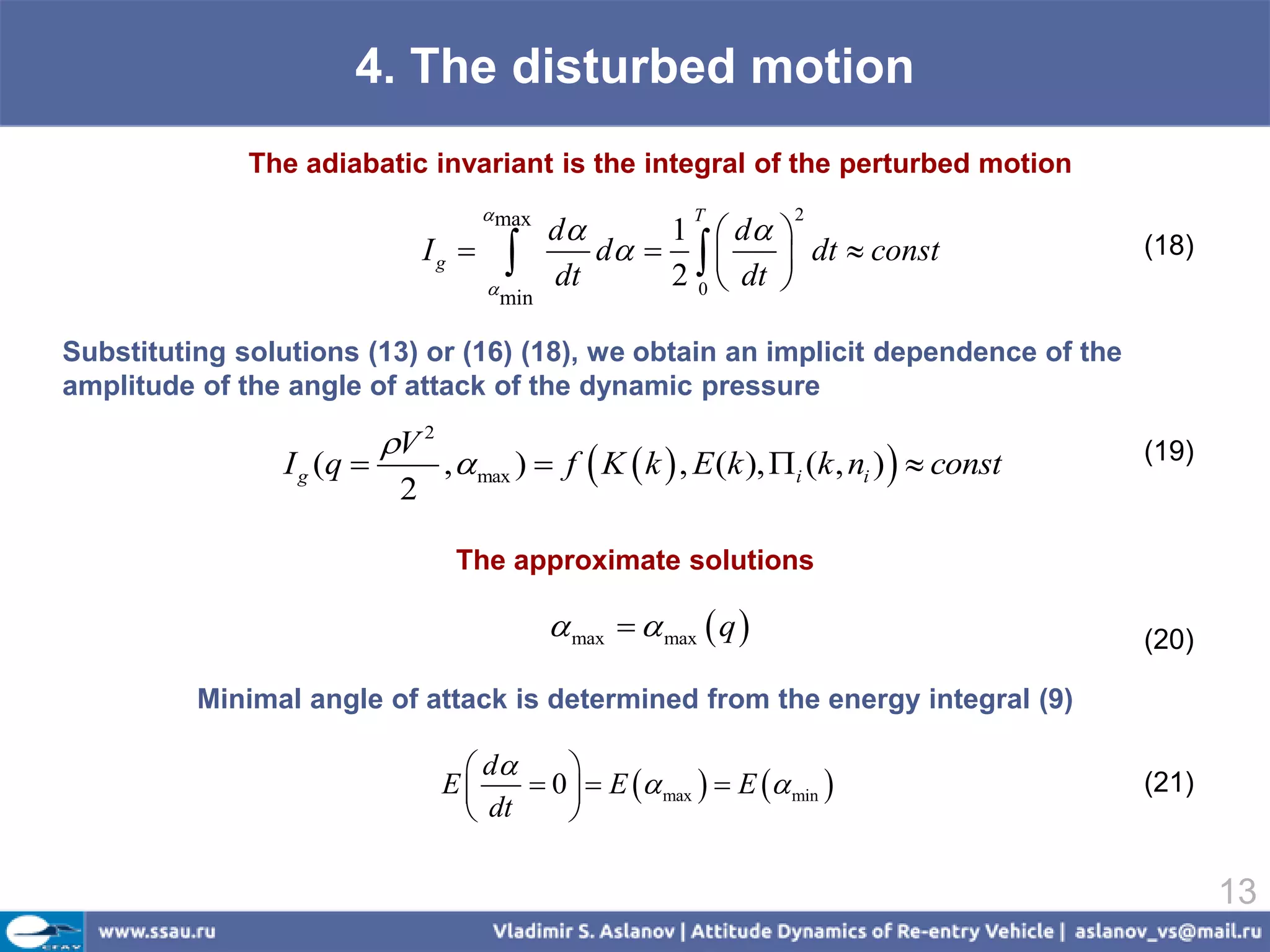4. The disturbed motion
              The adiabatic invariant is the integral of the perturbed motion
                                        max
                                               d     1  d 
                                                            T        2

                                Ig 
                                       
                                              dt
                                                  d         dt  const
                                                      2 0  dt 
                                                                                             (18)
                                        min

Substituting solutions (13) or (16) (18), we obtain an implicit dependence of the
amplitude of the angle of attack of the dynamic pressure

                           V 2
                I g (q           ,  max )  f  K  k  , E (k ), i (k , ni )   const   (19)
                            2

                                   The approximate solutions

                                                max   max  q                            (20)

          Minimal angle of attack is determined from the energy integral (9)

                                    d     
                                  E     0   E  max   E  min                       (21)
                                    dt     

                                                                                                    13
 
