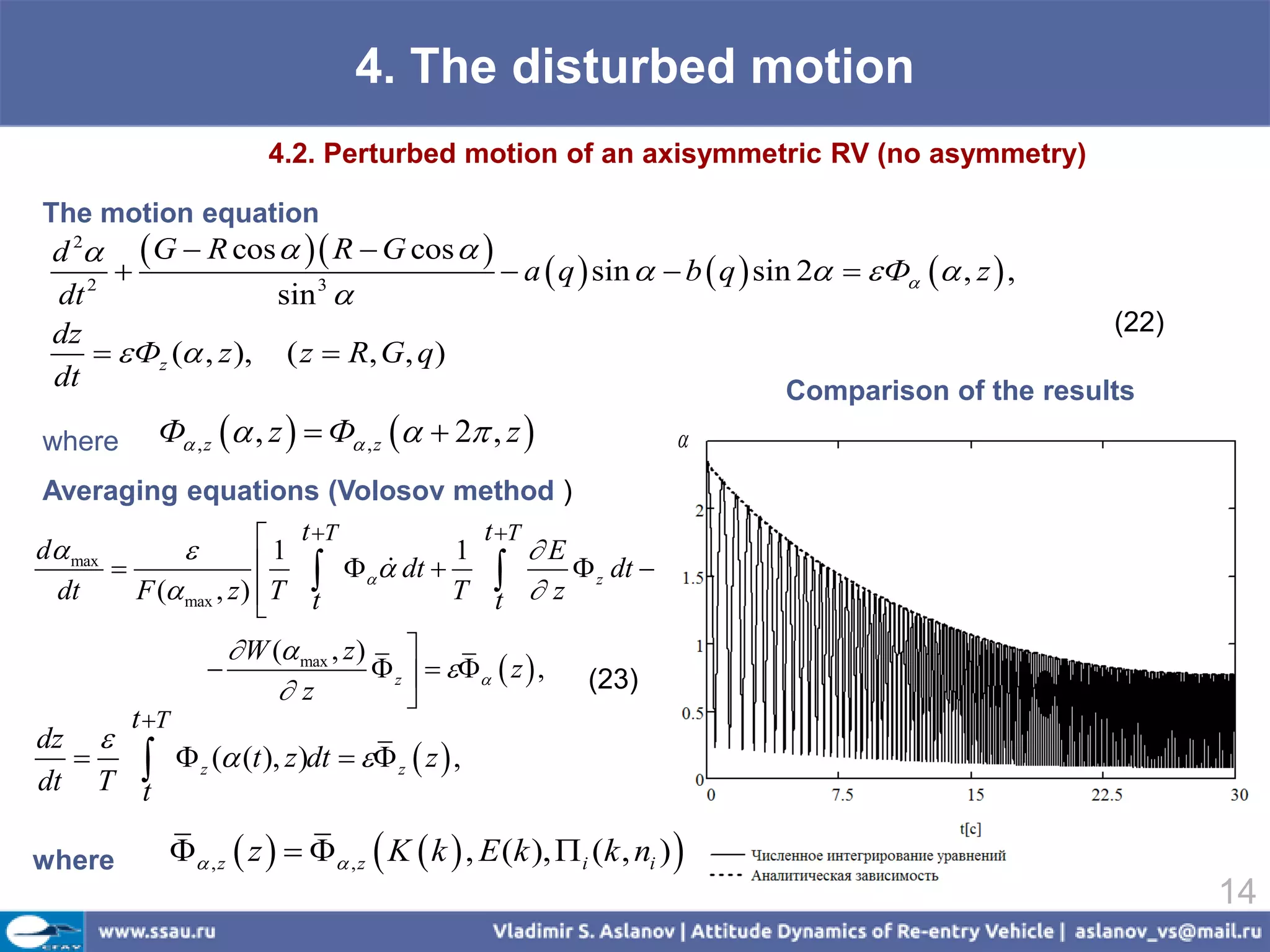 4. The disturbed motion
                         4.2. Perturbed motion of an axisymmetric RV (no asymmetry)

The motion equation
 d 2  G  R cos   R  G cos  
                                     a  q  sin   b  q  sin 2   Ф  , z  ,
 dt 2
                      sin 
                          3

 dz                                                                                      (22)
       Фz ( , z ), ( z  R, G, q)
 dt                                                               Comparison of the results
where      Ф , z  , z   Ф , z   2 , z                     
Averaging equations (Volosov method )

d max                  1 t T           1
                                             t T
                                                  E
         F ( max , z )  T               T  z
                                 dt 
                                                     z dt 
 dt
                             t                t
                      W ( max , z ) 
                                     z     z  ,   (23)
                          z             
     t T
dz 
  
dt T t   z ( (t ), z)dt   z  z  ,

where         , z  z    , z  K  k  , E (k ),  i (k , ni ) 
                                                                                                14
 
