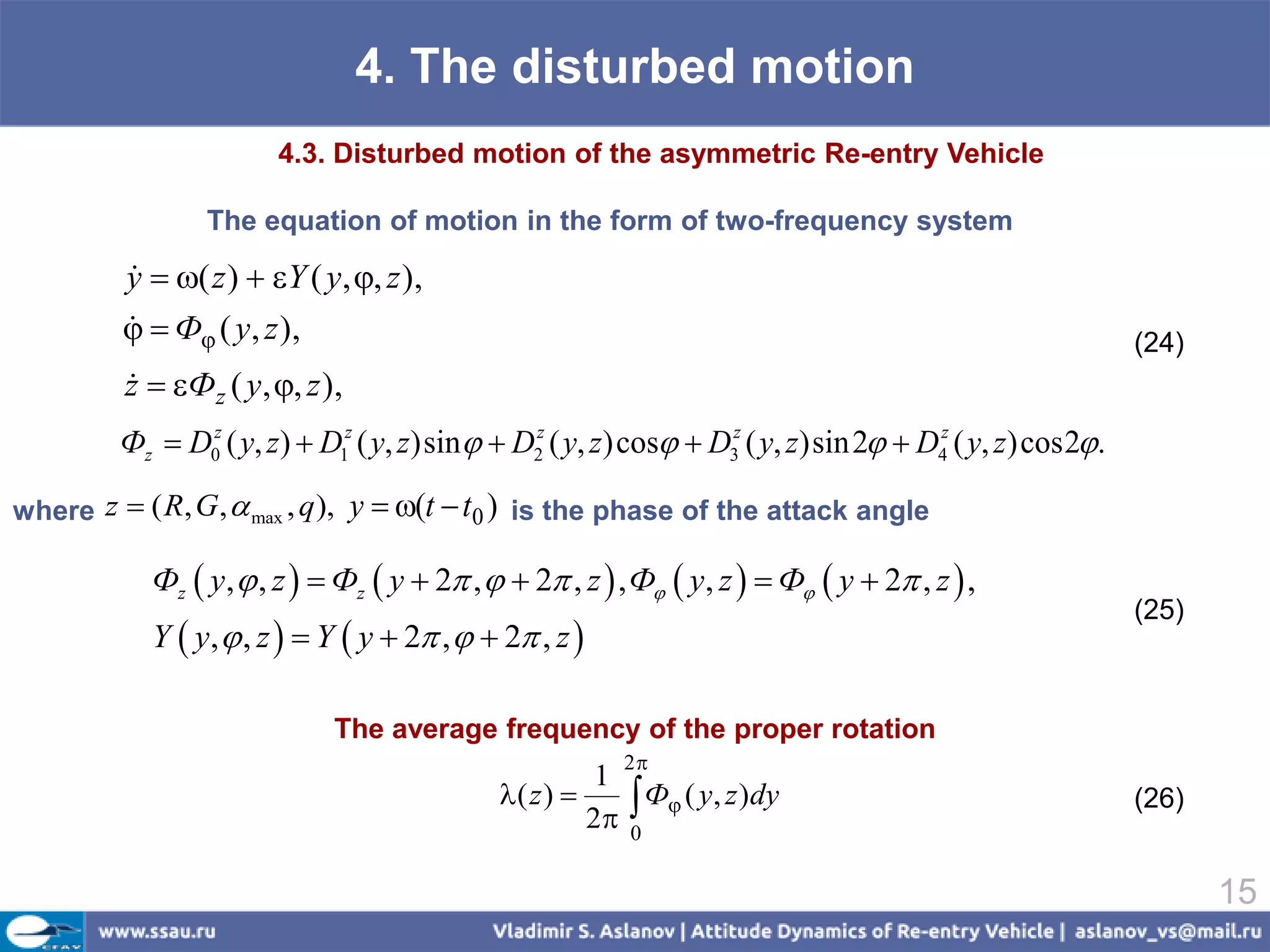 4. The disturbed motion
                         4.3. Disturbed motion of the asymmetric Re-entry Vehicle

                  The equation of motion in the form of two-frequency system

          y  ( z )  Y ( y, , z ),
          
            Ф ( y, z ),
                                                                                                             (24)
          z  Фz ( y, , z ),
          
          Фz  D0z ( y, z)  D1z ( y, z) sin  D2z ( y, z) cos  D3z ( y, z) sin 2  D4z ( y, z) cos 2.

where z  ( R, G ,  max , q ),   y  (t  t0 ) is the phase of the attack angle

             Фz  y,  , z   Фz  y  2 ,   2 , z  , Ф  y, z   Ф  y  2 , z  ,
                                                                                                              (25)
             Y  y,  , z   Y  y  2 ,   2 , z 

                               The average frequency of the proper rotation
                                                           2
                                                         1
                                                        2 
                                               ( z )       Ф ( y, z )dy                                    (26)
                                                           0

                                                                                                                     15
 