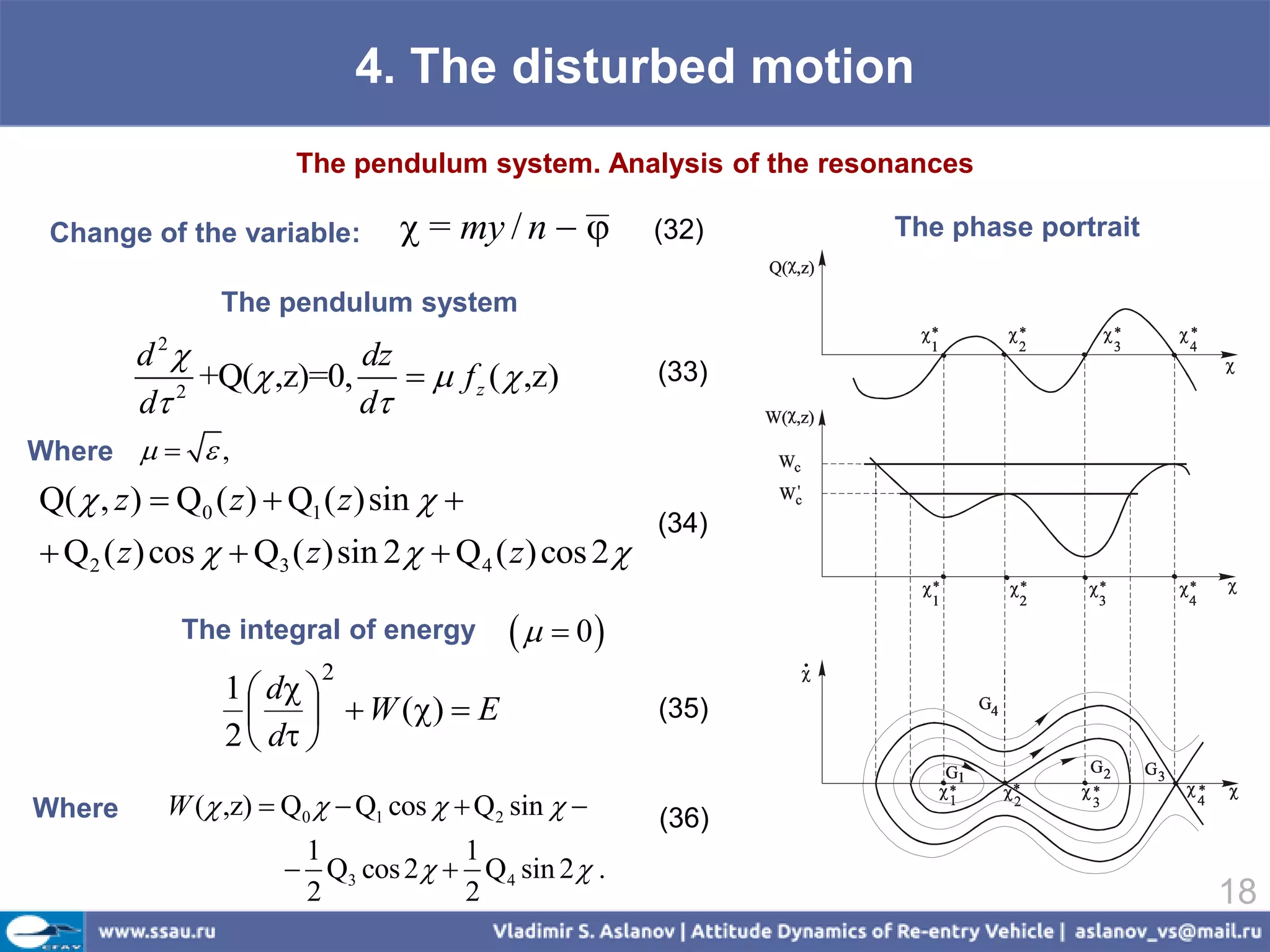 4. The disturbed motion
                       The pendulum system. Analysis of the resonances

 Change of the variable:          = my / n           (32)    The phase portrait

                The pendulum system
        d 2             dz
             +Q( ,z)=0,      f z (  ,z)             (33)
        d 2
                         d
Where    ,
Q(  , z )  Q0 ( z )  Q1 ( z )sin  
                                                        (34)
 Q2 ( z ) cos   Q3 ( z )sin 2   Q4 ( z ) cos 2 

             The integral of energy          0
                         2
                 1  d 
                      W ()  E                      (35)
                 2  d 

Where      W ( ,z)  Q0   Q1 cos   Q2 sin        (36)
                       1            1
                       Q3 cos 2   Q4 sin 2  .
                       2            2                                                18
 