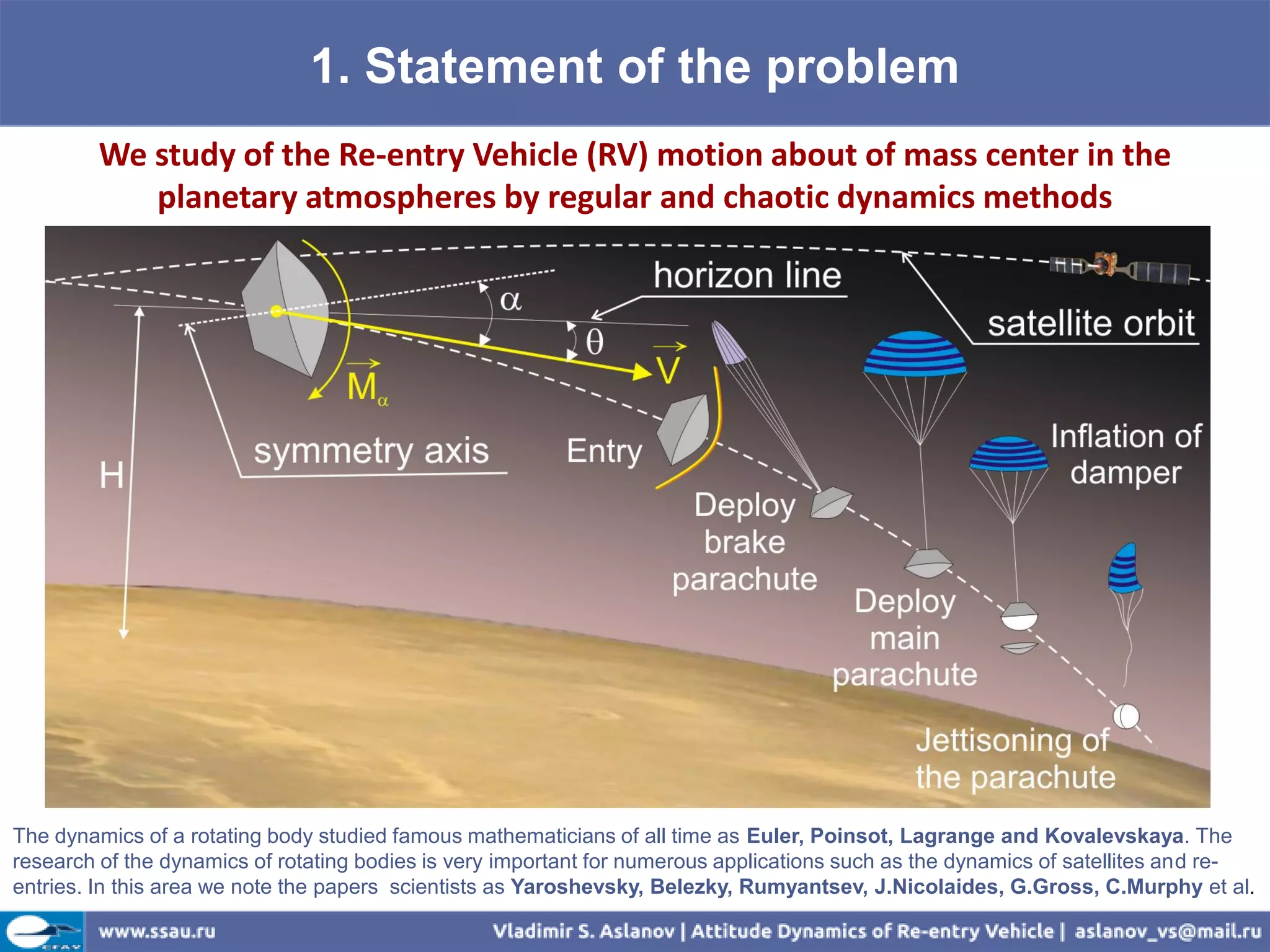 1. Statement of the problem
         We study of the Re-entry Vehicle (RV) motion about of mass center in the
            planetary atmospheres by regular and chaotic dynamics methods




The dynamics of a rotating body studied famous mathematicians of all time as Euler, Poinsot, Lagrange and Kovalevskaya. The
research of the dynamics of rotating bodies is very important for numerous applications such as the dynamics of satellites and re-
entries. In this area we note the papers scientists as Yaroshevsky, Belezky, Rumyantsev, J.Nicolaides, G.Gross, C.Murphy et al.
 