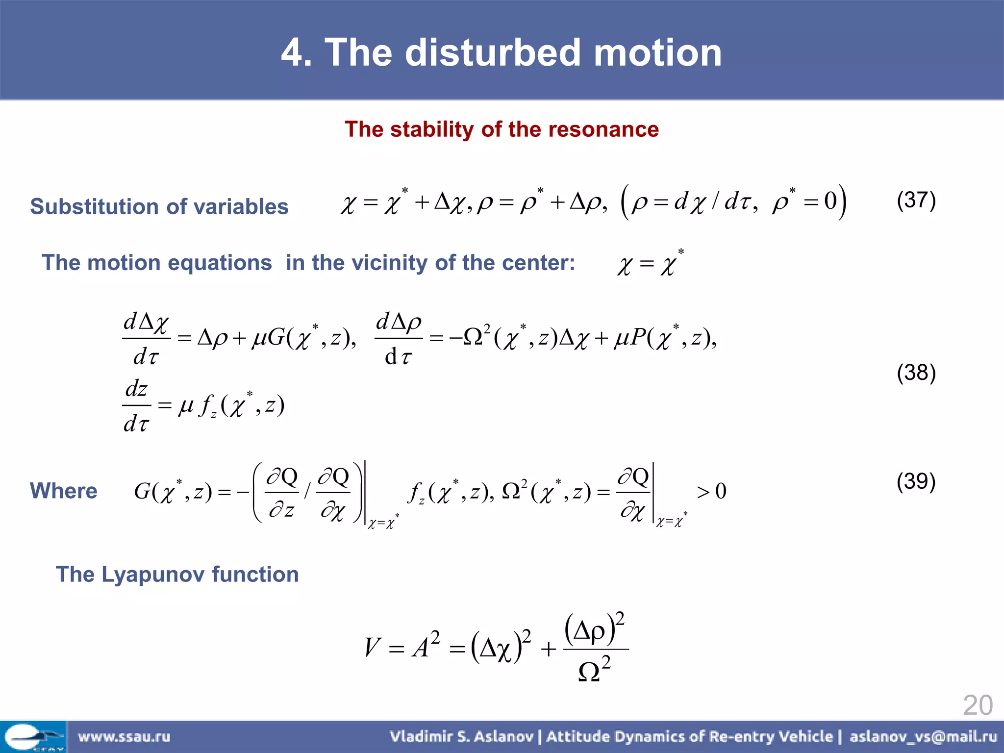 4. The disturbed motion
                                       The stability of the resonance


Substitution of variables                *   ,    *   ,    d  / d ,  *  0    (37)

 The motion equations in the vicinity of the center:                          *

         d                           d 
                   G (  * , z ),        2 (  * , z )   P(  * , z ),
          d                            d
                                                                                                 (38)
         dz
               f z ( * , z)
         d

                         Q Q                                               Q                (39)
          G( * , z)                     f z (  * , z ),  2 (  * , z )             0
                            z      *
Wherе                         /
                                                                                 *

  The Lyapunov function


                                         VA       2
                                                          
                                                               2 2
                                                                    2
                                                                       
                                                                                                        20
 