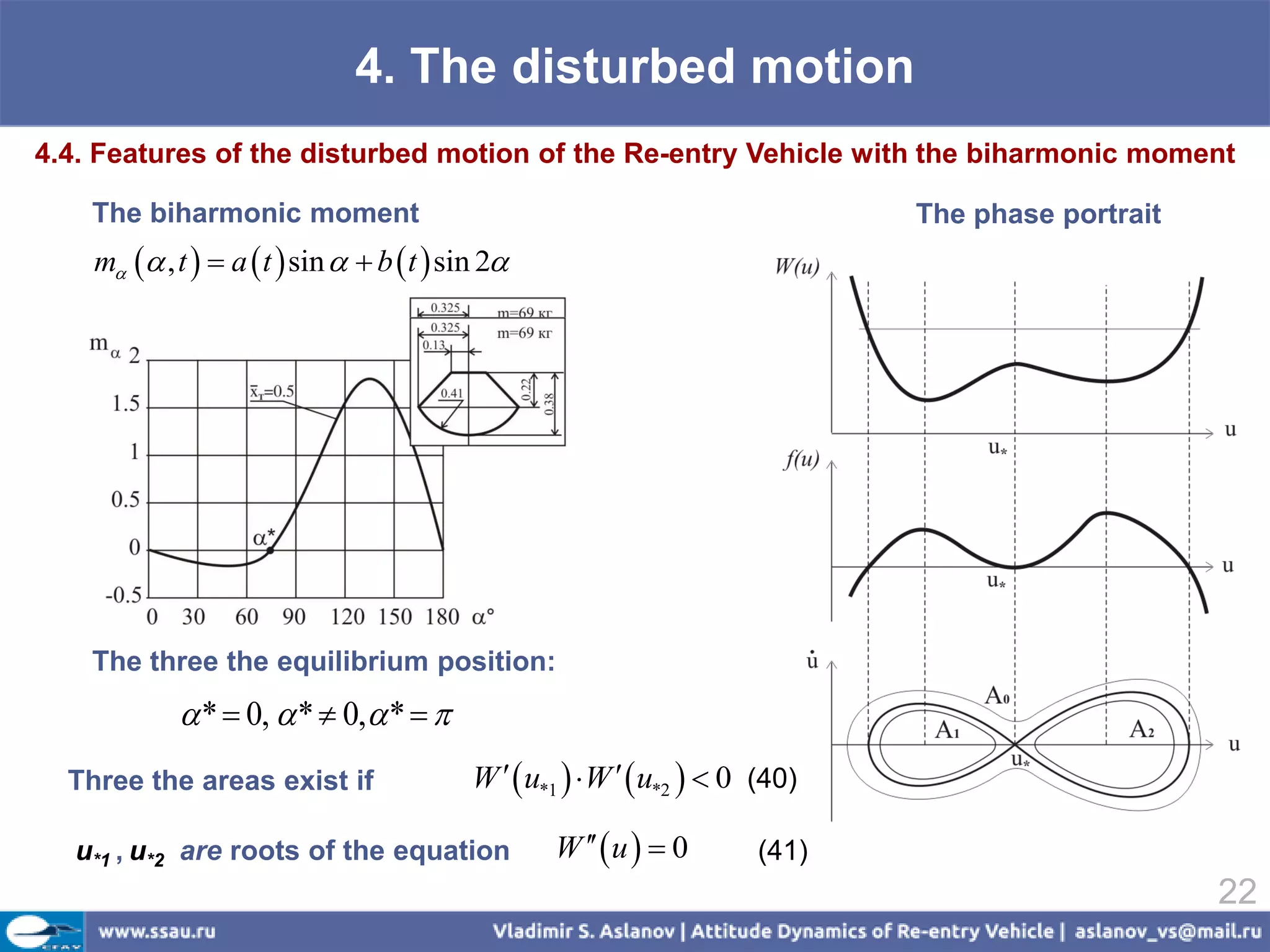 4. The disturbed motion
4.4. Features of the disturbed motion of the Re-entry Vehicle with the biharmonic moment

    The biharmonic moment                                                        The phase portrait
    m  , t   a  t  sin   b  t  sin 2




    The three the equilibrium position:
              *  0,  *  0, *  
  Three the areas exist if                  W   u*1   W   u*2   0 (40)

  u*1 , u*2 are roots of the equation               W   u   0       (41)
                                                                                                      22
 